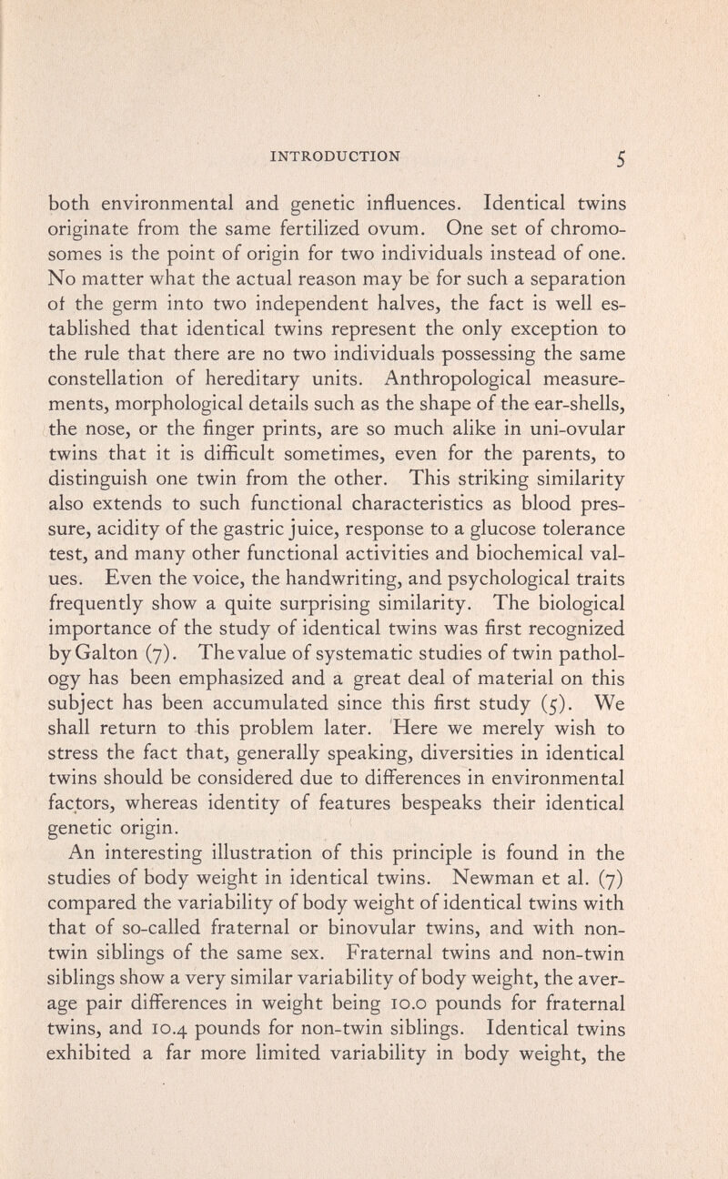 INTRODUCTION 5 both environmental and genetic influences. Identical twins originate from the same fertilized ovum. One set of chromo¬ somes is the point of origin for two individuals instead of one. No matter what the actual reason may be for such a separation of the germ into two independent halves, the fact is well es¬ tablished that identical twins represent the only exception to the rule that there are no two individuals possessing the same constellation of hereditary units. Anthropological measure¬ ments, morphological details such as the shape of the ear-shells, the nose, or the finger prints, are so much alike in uni-ovular twins that it is difficult sometimes, even for the parents, to distinguish one twin from the other. This striking similarity also extends to such functional characteristics as blood pres¬ sure, acidity of the gastric juice, response to a glucose tolerance test, and many other functional activities and biochemical val¬ ues. Even the voice, the handwriting, and psychological traits frequently show a quite surprising similarity. The biological importance of the study of identical twins was first recognized by Galton (7), The value of systematic studies of twin pathol¬ ogy has been emphasized and a great deal of material on this subject has been accumulated since this first study (5). We shall return to this problem later. 'Here we merely wish to stress the fact that, generally speaking, diversities in identical twins should be considered due to differences in environmental factors, whereas identity of features bespeaks their identical genetic origin. An interesting illustration of this principle is found in the studies of body weight in identical twins. Newman et al. (7) compared the variability of body weight of identical twins with that of so-called fraternal or binovular twins, and with non- twin siblings of the same sex. Fraternal twins and non-twin siblings show a very similar variability of body weight, the aver¬ age pair differences in weight being lo.o pounds for fraternal twins, and 10.4 pounds for non-twin siblings. Identical twins exhibited a far more limited variability in body weight, the