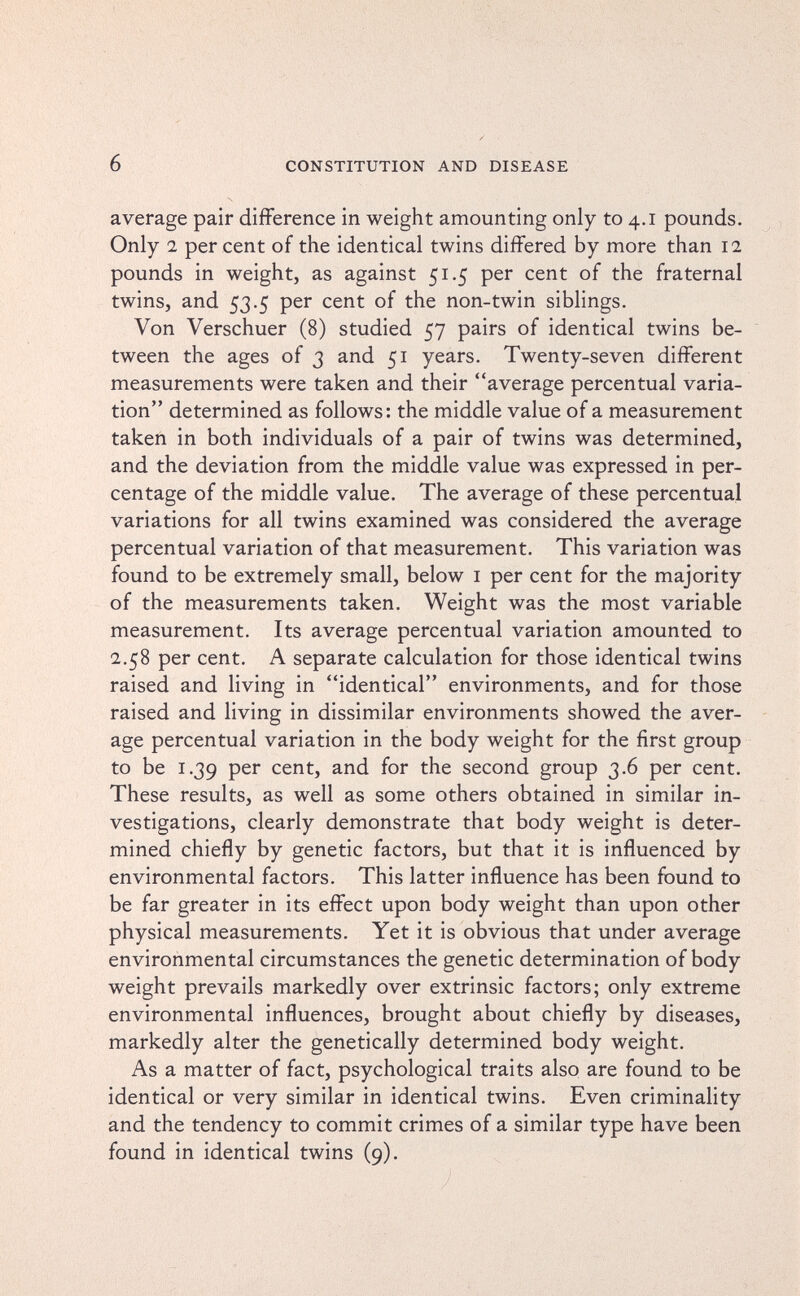 6 CONSTITUTION AND DISEASE average pair différence in weight amounting only to 4.1 pounds. Only 2 per cent of the identical twins differed by more than 12 pounds in weight, as against 51.5 per cent of the fraternal twins, and 53.5 per cent of the non-twin siblings. Von Verschuer (8) studied 57 pairs of identical twins be¬ tween the ages of 3 and 51 years. Twenty-seven different measurements were taken and their average percentual varia¬ tion determined as follows: the middle value of a measurement taken in both individuals of a pair of twins was determined, and the deviation from the middle value was expressed in per¬ centage of the middle value. The average of these percentual variations for all twins examined was considered the average percentual variation of that measurement. This variation was found to be extremely small, below i per cent for the majority of the measurements taken. Weight was the most variable measurement. Its average percentual variation amounted to 2.58 per cent. A separate calculation for those identical twins raised and living in identical environments, and for those raised and living in dissimilar environments showed the aver¬ age percentual variation in the body weight for the first group to be 1.39 per cent, and for the second group 3.6 per cent. These results, as well as some others obtained in similar in¬ vestigations, clearly demonstrate that body weight is deter¬ mined chiefly by genetic factors, but that it is influenced by environmental factors. This latter influence has been found to be far greater in its effect upon body weight than upon other physical measurements. Yet it is obvious that under average environmental circumstances the genetic determination of body weight prevails markedly over extrinsic factors; only extreme environmental influences, brought about chiefly by diseases, markedly alter the genetically determined body weight. As a matter of fact, psychological traits also are found to be identical or very similar in identical twins. Even criminality and the tendency to commit crimes of a similar type have been found in identical twins (9).