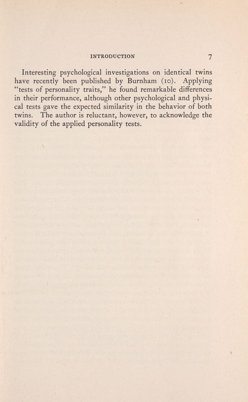 INTRODUCTION 7 Interesting psychological investigations on identical twins have recently been published by Burnham (lo). Applying tests of personality traits, he found remarkable differences in their performance, although other psychological and physi¬ cal tests gave the expected similarity in the behavior of both twins. The author is reluctant, however, to acknowledge the validity of the applied personality tests. /•