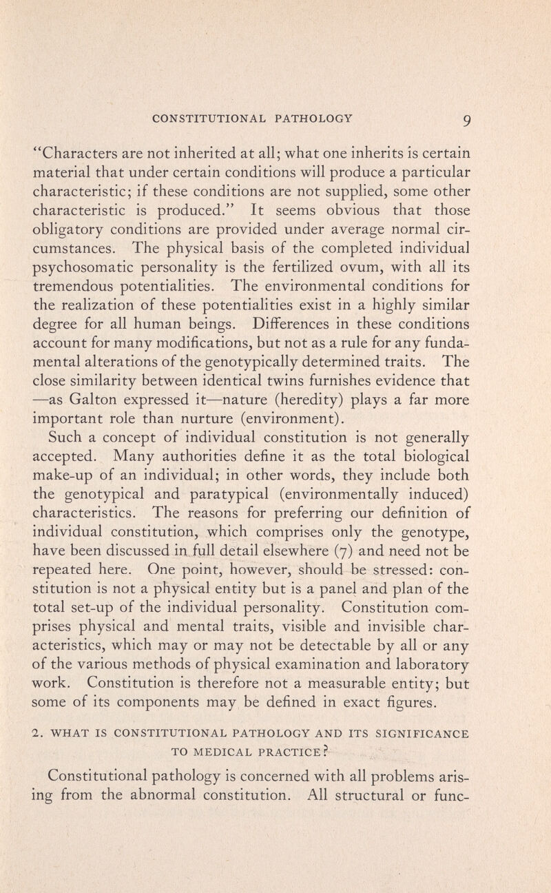 CONSTITUTIONAL PATHOLOGY 9 Characters are not inherited at all; what one inherits is certain material that under certain conditions will produce a particular characteristic; if these conditions are not supplied, some other characteristic is produced. It seems obvious that those obligatory conditions are provided under average normal cir¬ cumstances. The physical basis of the completed individual psychosomatic personality is the fertilized ovum, with all its tremendous potentialities. The environmental conditions for the realization of these potentialities exist in a highly similar degree for all human beings. Differences in these conditions account for many modifications, but not as a rule for any funda¬ mental alterations of the genotypically determined traits. The close similarity between identical twins furnishes evidence that —as Galton expressed it—nature (heredity) plays a far more important role than nurture (environment). Such a concept of individual constitution is not generally accepted. Many authorities define it as the total biological make-up of an individual; in other words, they include both the genotypical and paratypical (environmentally induced) characteristics. The reasons for preferring our definition of individual constitution, which comprises only the genotype, have been discussed in full detail elsewhere (7) and need not be repeated here. One point, however, should be stressed: con¬ stitution is not a physical entity but is a panel and plan of the total set-up of the individual personality. Constitution com¬ prises physical and mental traits, visible and invisible char¬ acteristics, which may or may not be detectable by all or any of the various methods of physical examination and laboratory work. Constitution is therefore not a measurable entity; but some of its components may be defined in exact figures. 1. WHAT IS CONSTITUTIONAL PATHOLOGY AND ITS SIGNIFICANCE TO MEDICAL PRACTICE? Constitutional pathology is concerned with all problems aris¬ ing from the abnormal constitution. All structural or fune-