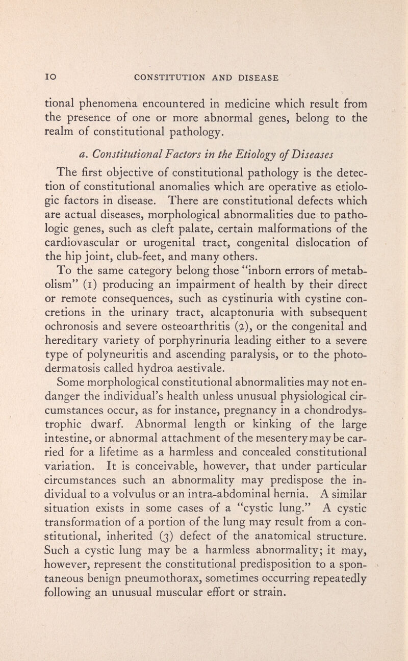 IO CONSTITUTION AND DISEASE tional phenomena encountered in medicine which result from the presence of one or more abnormal genes, belong to the realm of constitutional pathology. a. Constitutional Factors in the Etiology of Diseases The first objective of constitutional pathology is the detec¬ tion of constitutional anomalies which are operative as etiolo- gic factors in disease. There are constitutional defects which are actual diseases, morphological abnormalities due to patho¬ logic genes, such as cleft palate, certain malformations of the cardiovascular or urogenital tract, congenital dislocation of the hip joint, club-feet, and many others. To the same category belong those inborn errors of metab¬ olism (i) producing an impairment of health by their direct or remote consequences, such as cystinuria with cystine con¬ cretions in the urinary tract, alcaptonuria with subsequent ochronosis and severe osteoarthritis (2), or the congenital and hereditary variety of porphyrinuria leading either to a severe type of polyneuritis and ascending paralysis, or to the photo¬ dermatosis called hydroa aestivale. Some morphological constitutional abnormalities may not en¬ danger the individual's health unless unusual physiological cir¬ cumstances occur, as for instance, pregnancy in a chondrodys- trophic dwarf. Abnormal length or kinking of the large intestine, or abnormal attachment of the mesentery may be car¬ ried for a lifetime as a harmless and concealed constitutional variation. It is conceivable, however, that under particular circumstances such an abnormality may predispose the in¬ dividual to a volvulus or an intra-abdominal hernia. A similar situation exists in some cases of a cystic lung. A cystic transformation of a portion of the lung may result from a con¬ stitutional, inherited (3) defect of the anatomical structure. Such a cystic lung may be a harmless abnormality; it may, however, represent the constitutional predisposition to a spon- > taneous benign pneumothorax, sometimes occurring repeatedly following an unusual muscular effort or strain.