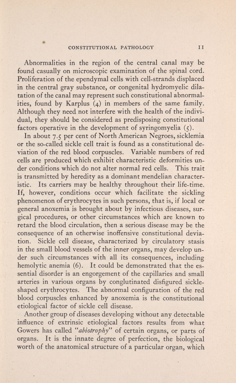 CONSTITUTIONAL PATHOLOGY II Abnormalities in the region of the central canal may be found casually on microscopic examination of the spinal cord. Proliferation of the ependymal cells with cell-strands displaced in the central gray substance, or congenital hydromyelic dila¬ tation of the canal may represent such constitutional abnormal¬ ities, found by Karplus (4) in members of the same family. Although they need not interfere with the health of the indivi¬ dual, they should be considered as predisposing constitutional factors operative in the development of syringomyelia (5). In about 7.5 per cent of North American Negroes, sicklemia or the so-called sickle cell trait is found as a constitutional de¬ viation of the red blood corpuscles. Variable numbers of red cells are produced which exhibit characteristic deformities un¬ der conditions which do not alter normal red cells. This trait is transmitted by heredity as a dominant mendelian character¬ istic. Its carriers may be healthy throughout their life-time. If, however, conditions occur which facilitate the sickling phenomenon of erythrocytes in such persons, that is, if local or general anoxemia is brought about by infectious diseases, sur¬ gical procedures, or other circumstances which are known to retard the blood circulation, then a serious disease may be the consequence of an otherwise inoffensive constitutional devia¬ tion. Sickle cell disease, characterized by circulatory stasis in the small blood vessels of the inner organs, may develop un¬ der such circumstances with all its consequences, including hemolytic anemia (6). It could be demonstrated that the es¬ sential disorder is an engorgement of the capillaries and small arteries in various organs by conglutinated disfigured sickle- shaped erythrocytes. The abnormal configuration of the red blood corpuscles enhanced by anoxemia is the constitutional etiological factor of sickle cell disease. Another group of diseases developing without any detectable influence of extrinsic etiological factors results from what Gowers has called abiotrophy of certain organs, or parts of organs. It is the innate degree of perfection, the biological worth of the anatomical structure of a particular organ, which