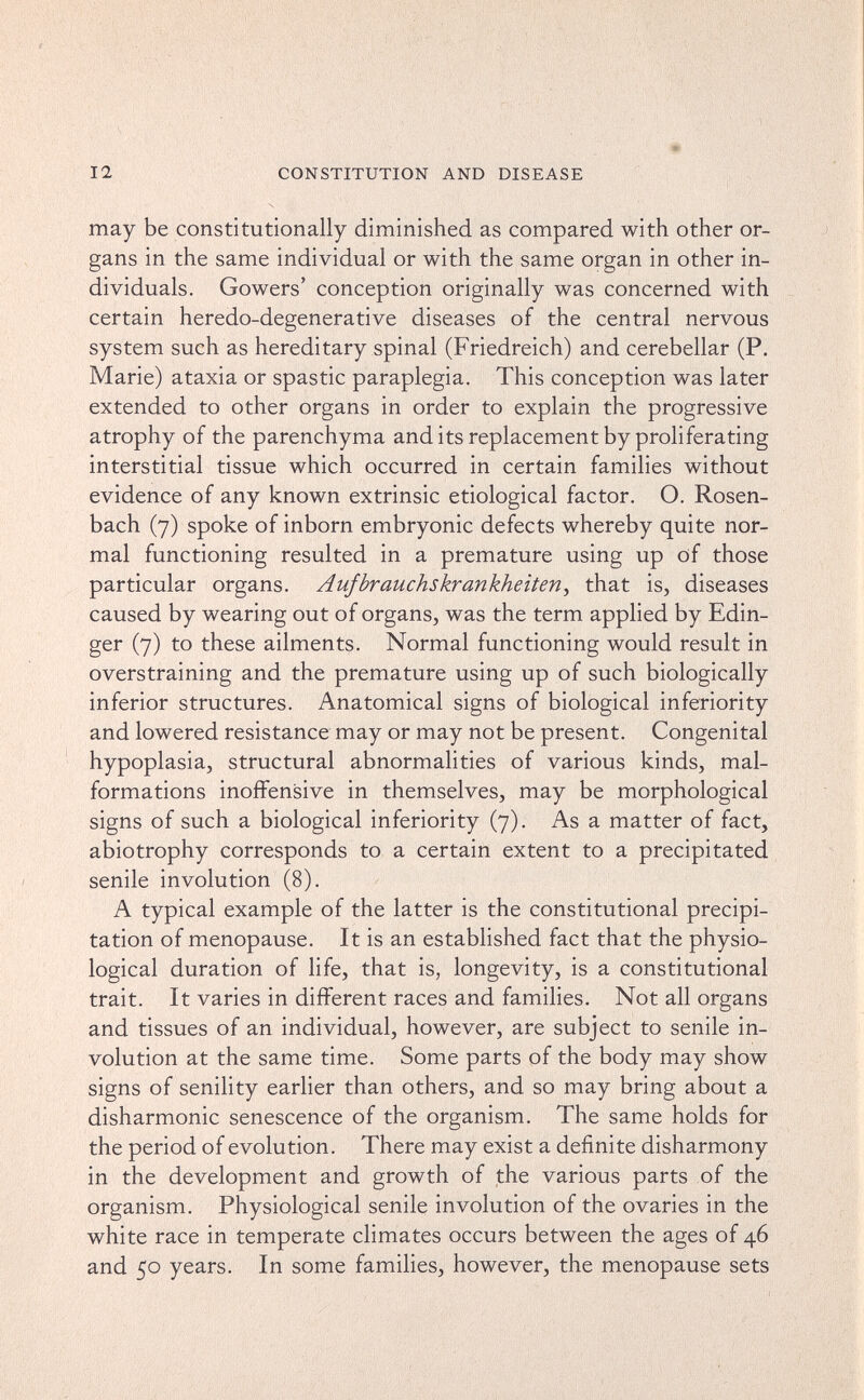 12 CONSTITUTION AND DISEASE may be constitutionally diminished as compared with other or¬ gans in the same individual or with the same organ in other in¬ dividuals. Gowers' conception originally was concerned with certain heredo-degenerative diseases of the central nervous system such as hereditary spinal (Friedreich) and cerebellar (P. Marie) ataxia or spastic paraplegia. This conception was later extended to other organs in order to explain the progressive atrophy of the parenchyma and its replacement by proliferating interstitial tissue which occurred in certain families without evidence of any known extrinsic etiological factor. O. Rosen- bach (7) spoke of inborn embryonic defects whereby quite nor¬ mal functioning resulted in a premature using up of those particular organs. Aujbrauchskrankheiten^ that is, diseases caused by wearing out of organs, was the term applied by Edin- ger (7) to these ailments. Normal functioning would result in overstraining and the premature using up of such biologically inferior structures. Anatomical signs of biological inferiority and lowered resistance may or may not be present. Congenital hypoplasia, structural abnormalities of various kinds, mal¬ formations inoffensive in themselves, may be morphological signs of such a biological inferiority (7). As a matter of fact, abiotrophy corresponds to a certain extent to a precipitated senile involution (8). A typical example of the latter is the constitutional precipi¬ tation of menopause. It is an established fact that the physio¬ logical duration of life, that is, longevity, is a constitutional trait. It varies in different races and families. Not all organs and tissues of an individual, however, are subject to senile in¬ volution at the same time. Some parts of the body may show signs of senility earher than others, and so may bring about a disharmonie senescence of the organism. The same holds for the period of evolution. There may exist a definite disharmony in the development and growth of the various parts of the organism. Physiological senile involution of the ovaries in the white race in temperate climates occurs between the ages of 46 and 50 years. In some families, however, the menopause sets