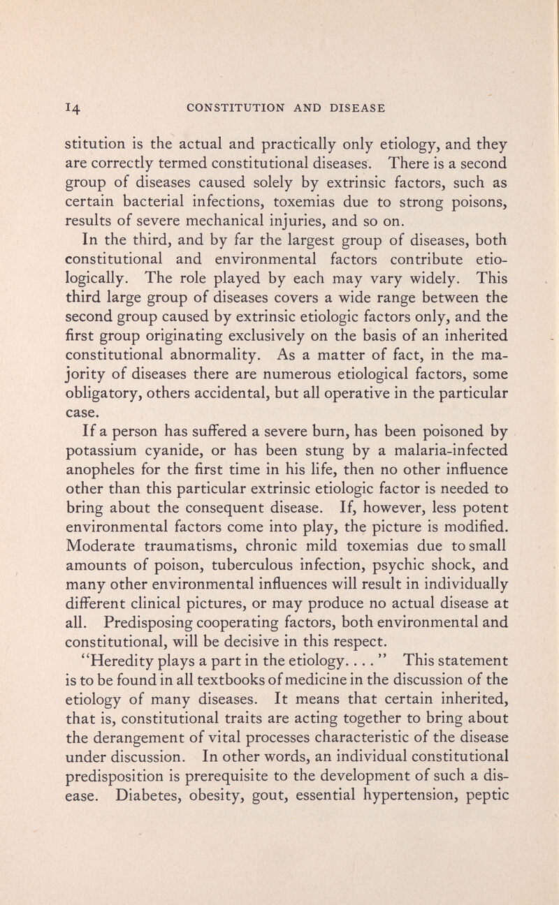 14 CONSTITUTION AND DISEASE stitution is the actual and practically only etiology, and they are correctly termed constitutional diseases. There is a second group of diseases caused solely by extrinsic factors, such as certain bacterial infections, toxemias due to strong poisons, results of severe mechanical injuries, and so on. In the third, and by far the largest group of diseases, both constitutional and environmental factors contribute etio- logically. The role played by each may vary widely. This third large group of diseases covers a wide range between the second group caused by extrinsic etiologic factors only, and the first group originating exclusively on the basis of an inherited constitutional abnormality. As a matter of fact, in the ma¬ jority of diseases there are numerous etiological factors, some obligatory, others accidental, but all operative in the particular case. If a person has suffered a severe burn, has been poisoned by potassium cyanide, or has been stung by a malaria-infected anopheles for the first time in his life, then no other influence other than this particular extrinsic etiologic factor is needed to bring about the consequent disease. If, however, less potent environmental factors come into play, the picture is modified. Moderate traumatisms, chronic mild toxemias due to small amounts of poison, tuberculous infection, psychic shock, and many other environmental influences will result in individually different clinical pictures, or may produce no actual disease at all. Predisposing cooperating factors, both environmental and constitutional, will be decisive in this respect. Heredity plays a part in the etiology.... This statement is to be found in all textbooks of medicine in the discussion of the etiology of many diseases. It means that certain inherited, that is, constitutional traits are acting together to bring about the derangement of vital processes characteristic of the disease under discussion. In other words, an individual constitutional predisposition is prerequisite to the development of such a dis¬ ease. Diabetes, obesity, gout, essential hypertension, peptic