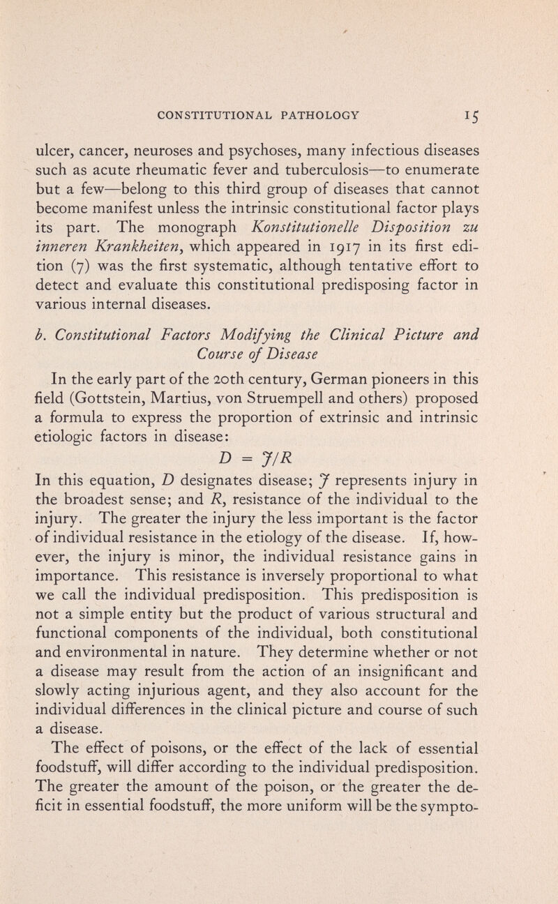 CONSTITUTIONAL PATHOLOGY 15 ulcer, cancer, neuroses and psychoses, many infectious diseases such as acute rheumatic fever and tuberculosis—to enumerate but a few—belong to this third group of diseases that cannot become manifest unless the intrinsic constitutional factor plays its part. The monograph Konstitutionelle Disposition zu inneren Krankheiten^ which appeared in 1917 in its first edi¬ tion (7) was the first systematic, although tentative effort to detect and evaluate this constitutional predisposing factor in various internal diseases. b. Constitutional Factors Modifying the Clinical Picture and Course of Disease In the early part of the 20th century, German pioneers in this field (Gottstein, Martius, von Struempell and others) proposed a formula to express the proportion of extrinsic and intrinsic etiologic factors in disease: D = J/R In this equation, D designates disease; J represents injury in the broadest sense; and R, resistance of the individual to the injury. The greater the injury the less important is the factor of individual resistance in the etiology of the disease. If, how¬ ever, the injury is minor, the individual resistance gains in importance. This resistance is inversely proportional to what we call the individual predisposition. This predisposition is not a simple entity but the product of various structural and functional components of the individual, both constitutional and environmental in nature. They determine whether or not a disease may result from the action of an insignificant and slowly acting injurious agent, and they also account for the individual differences in the clinical picture and course of such a disease. The effect of poisons, or the effect of the lack of essential foodstuff, will differ according to the individual predisposition. The greater the amount of the poison, or the greater the de¬ ficit in essential foodstuff, the more uniform will be the sympto-