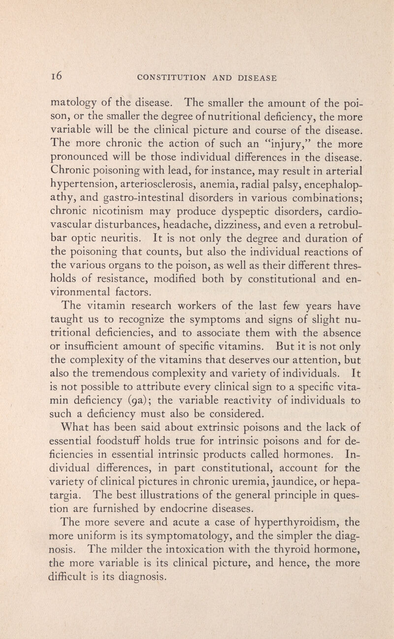 CONSTITUTION AND DISEASE matology of the disease. The smaller the amount of the poi¬ son, or the smaller the degree of nutritional deficiency, the more variable will be the clinical picture and course of the disease. The more chronic the action of such an injury, the more pronounced will be those individual differences in the disease. Chronic poisoning with lead, for instance, may result in arterial hypertension, arteriosclerosis, anemia, radial palsy, encephalop¬ athy, and gastro-intestinal disorders in various combinations; chronic nicotinism may produce dyspeptic disorders, cardio¬ vascular disturbances, headache, dizziness, and even a retrobul¬ bar optic neuritis. It is not only the degree and duration of the poisoning that counts, but also the individual reactions of the various organs to the poison, as well as their different thres¬ holds of resistance, modified both by constitutional and en¬ vironmental factors. The vitamin research workers of the last few years have taught us to recognize the symptoms and signs of slight nu¬ tritional deficiencies, and to associate them with the absence or insufficient amount of specific vitamins. But it is not only the complexity of the vitamins that deserves our attention, but also the tremendous complexity and variety of individuals. It is not possible to attribute every clinical sign to a specific vita¬ min deficiency (9a) ; the variable reactivity of individuals to such a deficiency must also be considered. What has been said about extrinsic poisons and the lack of essential foodstuff holds true for intrinsic poisons and for de¬ ficiencies in essential intrinsic products called hormones. In¬ dividual differences, in part constitutional, account for the variety of clinical pictures in chronic uremia, jaundice, or hepa- targia. The best illustrations of the general principle in ques¬ tion are furnished by endocrine diseases. The more severe and acute a case of hyperthyroidism, the more uniform is its symptomatology, and the simpler the diag¬ nosis. The milder the intoxication with the thyroid hormone, the more variable is its clinical picture, and hence, the more difficult is its diagnosis. 1
