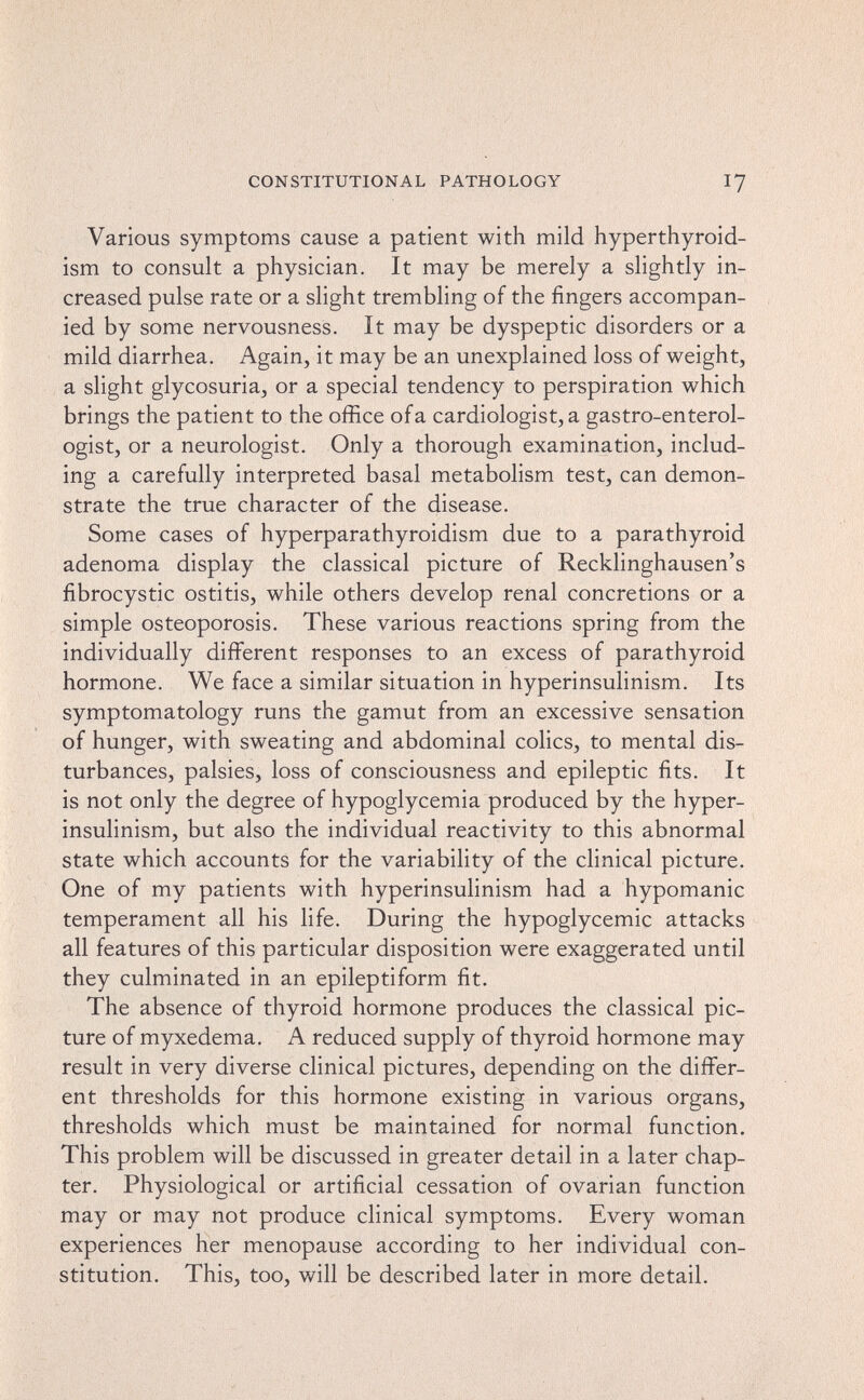 CONSTITUTIONAL PATHOLOGY 17 Various symptoms cause a patient with mild hyperthyroid¬ ism to consult a physician. It may be merely a slightly in¬ creased pulse rate or a slight trembling of the fingers accompan¬ ied by some nervousness. It may be dyspeptic disorders or a mild diarrhea. Again, it may be an unexplained loss of weight, a slight glycosuria, or a special tendency to perspiration which brings the patient to the ofRce of a cardiologist, a gastro-enterol- ogist, or a neurologist. Only a thorough examination, includ¬ ing a carefully interpreted basal metabolism test, can demon¬ strate the true character of the disease. Some cases of hyperparathyroidism due to a parathyroid adenoma display the classical picture of Recklinghausen's fibrocystic ostitis, while others develop renal concretions or a simple osteoporosis. These various reactions spring from the individually different responses to an excess of parathyroid hormone. We face a similar situation in hyperinsulinism. Its symptomatology runs the gamut from an excessive sensation of hunger, with sweating and abdominal colics, to mental dis¬ turbances, palsies, loss of consciousness and epileptic fits. It is not only the degree of hypoglycemia produced by the hyper¬ insulinism, but also the individual reactivity to this abnormal state which accounts for the variability of the clinical picture. One of my patients with hyperinsulinism had a hypomanic temperament all his life. During the hypoglycemic attacks all features of this particular disposition were exaggerated until they culminated in an epileptiform fit. The absence of thyroid hormone produces the classical pic¬ ture of myxedema, A reduced supply of thyroid hormone may result in very diverse clinical pictures, depending on the differ¬ ent thresholds for this hormone existing in various organs, thresholds which must be maintained for normal function. This problem will be discussed in greater detail in a later chap¬ ter. Physiological or artificial cessation of ovarian function may or may not produce clinical symptoms. Every woman experiences her menopause according to her individual con¬ stitution. This, too, will be described later in more detail.