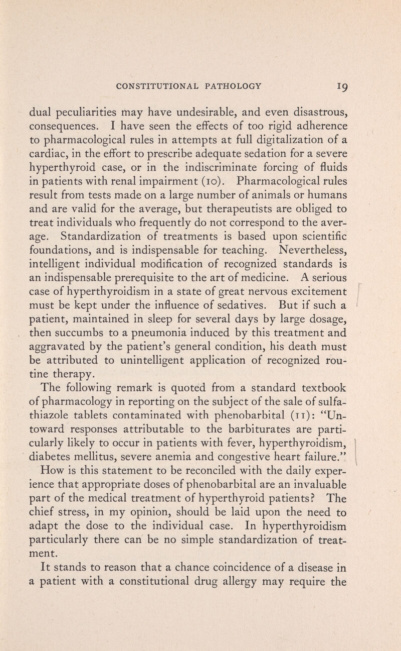 CONSTITUTIONAL PATHOLOGY 19 dual peculiarities may have undesirable, and even disastrous, consequences. I have seen the effects of too rigid adherence to pharmacological rules in attempts at full digitalization of a cardiac, in the effort to prescribe adequate sedation for a severe hyperthyroid case, or in the indiscriminate forcing of fluids in patients with renal impairment (10). Pharmacological rules result from tests made on a large number of animals or humans and are valid for the average, but therapeutists are obliged to treat individuals who frequently do not correspond to the aver¬ age. Standardization of treatments is based upon scientific foundations, and is indispensable for teaching. Nevertheless, intelligent individual modification of recognized standards is an indispensable prerequisite to the art of medicine. A serious case of hyperthyroidism in a state of great nervous excitement must be kept under the influence of sedatives. But if such a = patient, maintained in sleep for several days by large dosage, , then succumbs to a pneumonia induced by this treatment and aggravated by the patient's general condition, his death must be attributed to unintelligent application of recognized rou¬ tine therapy. The following remark is quoted from a standard textbook of pharmacology in reporting on the subject of the sale of sulfa- thiazole tablets contaminated with phénobarbital (11): Un¬ toward responses attributable to the barbiturates are parti¬ cularly likely to occur in patients with fever, hyperthyroidism, 1 diabetes mellitus, severe anemia and congestive heart failure. How is this statement to be reconciled with the daily exper¬ ience that appropriate doses of phénobarbital are an invaluable part of the medical treatment of hyperthyroid patients ? The chief stress, in my opinion, should be laid upon the need to adapt the dose to the individual case. In hyperthyroidism particularly there can be no simple standardization of treat¬ ment. It stands to reason that a chance coincidence of a disease in a patient with a constitutional drug allergy may require the