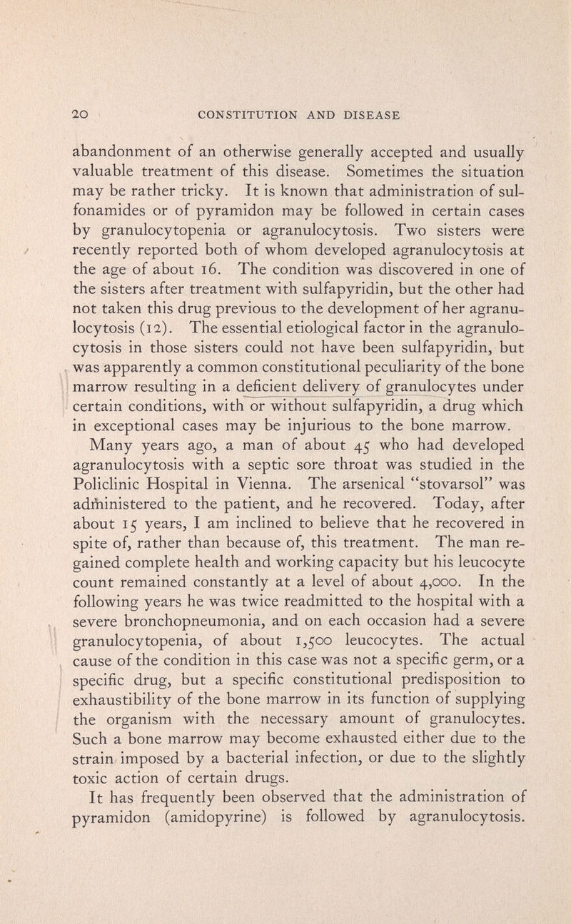 20 CONSTITUTION AND DISEASE abandonment of an otherwise generally accepted and usually- valuable treatment of this disease. Sometimes the situation may be rather tricky. It is known that administration of sul¬ fonamides or of pyramidon may be followed in certain cases by granulocytopenia or agranulocytosis. Two sisters were recently reported both of whom developed agranulocytosis at the age of about i6. The condition was discovered in one of the sisters after treatment with sulfapyridin, but the other had not taken this drug previous to the development of her agranu¬ locytosis (12). The essential etiological factor in the agranulo¬ cytosis in those sisters could not have been sulfapyridin, but Í was apparently a common constitutional peculiarity of the bone Í marrow resulting in a deficient delivery of granulocytes under certain conditions, with or without sulfapyridin, a drug which in exceptional cases may be injurious to the bone marrow. Many years ago, a man of about 45 who had developed agranulocytosis with a septic sore throat was studied in the Policlinic Hospital in Vienna. The arsenical stovarsol was administered to the patient, and he recovered. Today, after about 15 years, I am inclined to believe that he recovered in spite of, rather than because of, this treatment. The man re¬ gained complete health and working capacity but his leucocyte count remained constantly at a level of about 4,000. In the following years he was twice readmitted to the hospital with a severe bronchopneumonia, and on each occasion had a severe granulocytopenia, of about 1,500 leucocytes. The actual cause of the condition in this case was not a specific germ, or a specific drug, but a specific constitutional predisposition to exhaustibility of the bone marrow in its function of supplying the organism with the necessary amount of granulocytes. Such a bone marrow may become exhausted either due to the strain imposed by a bacterial infection, or due to the slightly toxic action of certain drugs. It has frequently been observed that the administration of pyramidon (amidopyrine) is followed by agranulocytosis.