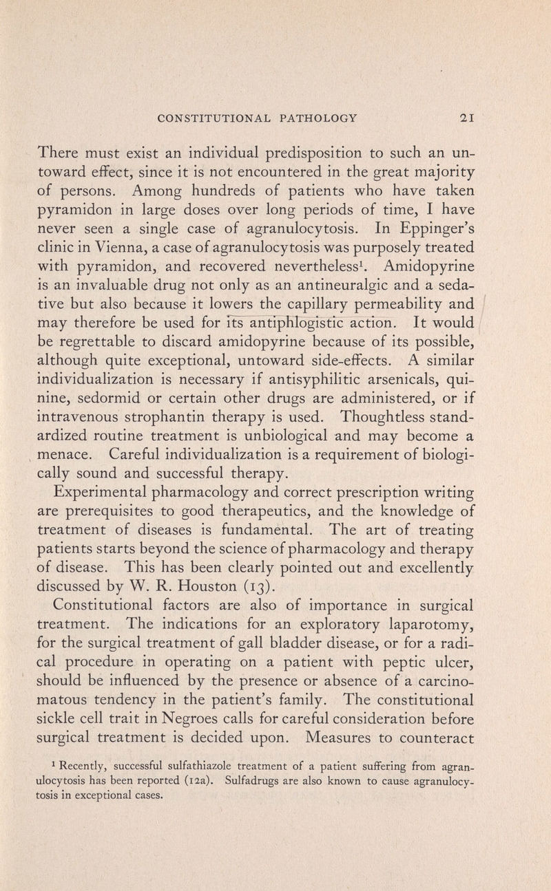 CONSTITUTIONAL PATHOLOGY 21 There must exist an individual predisposition to such an un¬ toward effect, since it is not encountered in the great majority of persons. Among hundreds of patients who have taken pyramidon in large doses over long periods of time, I have never seen a single case of agranulocytosis. In Eppinger's clinic in Vienna, a case of agranulocytosis was purposely treated with pyramidon, and recovered nevertheless^ Amidopyrine is an invaluable drug not only as an antineuralgic and a seda¬ tive but also because it lowers the capillary permeability and may therefore be used for its antiphlogistic action. It would be regrettable to discard amidopyrine because of its possible, although quite exceptional, untoward side-effects. A similar individualization is necessary if antisyphilitic arsenicals, qui¬ nine, sedormid or certain other drugs are administered, or if intravenous Strophantin therapy is used. Thoughtless stand¬ ardized routine treatment is unbiological and may become a menace. Careful individualization is a requirement of biologi¬ cally sound and successful therapy. Experimental pharmacology and correct prescription writing are prerequisites to good therapeutics, and the knowledge of treatment of diseases is fundamental. The art of treating patients starts beyond the science of pharmacology and therapy of disease. This has been clearly pointed out and excellently discussed by W. R. Houston (13). Constitutional factors are also of importance in surgical treatment. The indications for an exploratory laparotomy, for the surgical treatment of gall bladder disease, or for a radi¬ cal procedure in operating on a patient with peptic ulcer, should be influenced by the presence or absence of a carcino¬ matous tendency in the patient's family. The constitutional sickle cell trait in Negroes calls for careful consideration before surgical treatment is decided upon. Measures to counteract 1 Recently, successful sulfathiazole treatment of a patient suffering from agran¬ ulocytosis has been reported (i2a). Sulfadrugs are also known to cause agranulocy¬ tosis in exceptional cases.
