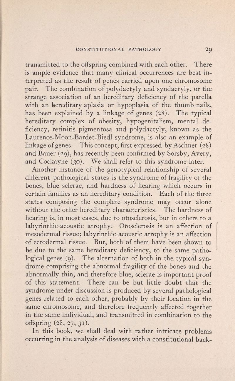 CONSTITUTIONAL PATHOLOGY 29 transmitted to the offspring combined with each other. There is ample evidence that many clinical occurrences are best in¬ terpreted as the result of genes carried upon one chromosome pair. The combination of Polydactyly and syndactyly, or the strange association of an hereditary deficiency of the patella with an hereditary aplasia or hypoplasia of the thumb-nails, has been explained by a linkage of genes (28). The typical hereditary complex of obesity, hypogenitalism, mental de¬ ficiency, retinitis pigmentosa and Polydactyly, known as the Laurence-Moon-Bardet-Biedl syndrome, is also an example of linkage of genes. This concept, first expressed by Aschner (28) and Bauer (29), has recently been confirmed by Sorsby, Avery, and Cockayne (30). We shall refer to this syndrome later. Another instance of the genotypical relationship of several different pathological states is the syndrome of fragility of the bones, blue sclerae, and hardness of hearing which occurs in certain families as an hereditary condition. Each of the three states composing the complete syndrome may occur alone without the other hereditary characteristics. The hardness of hearing is, in most cases, due to otosclerosis, but in others to a labyrinthic-acoustic atrophy. Otosclerosis is an affection of f mesodermal tissue; labyrinthic-acoustic atrophy is an affection of ectodermal tissue. But, both of them have been shown to be due to the same hereditary deficiency, to the same patho- • logical genes (9). The alternation of both in the typical syn¬ drome comprising the abnormal fragility of the bones and the abnormally thin, and therefore blue, sclerae is important proof of this statement. There can be but little doubt that the syndrome under discussion is produced by several pathological genes related to each other, probably by their location in the same chromosome, and therefore frequently affected together in the same individual, and transmitted in combination to the offspring (28, 27, 31). In this book, we shall deal with rather intricate problems occurring in the analysis of diseases with a constitutional back-