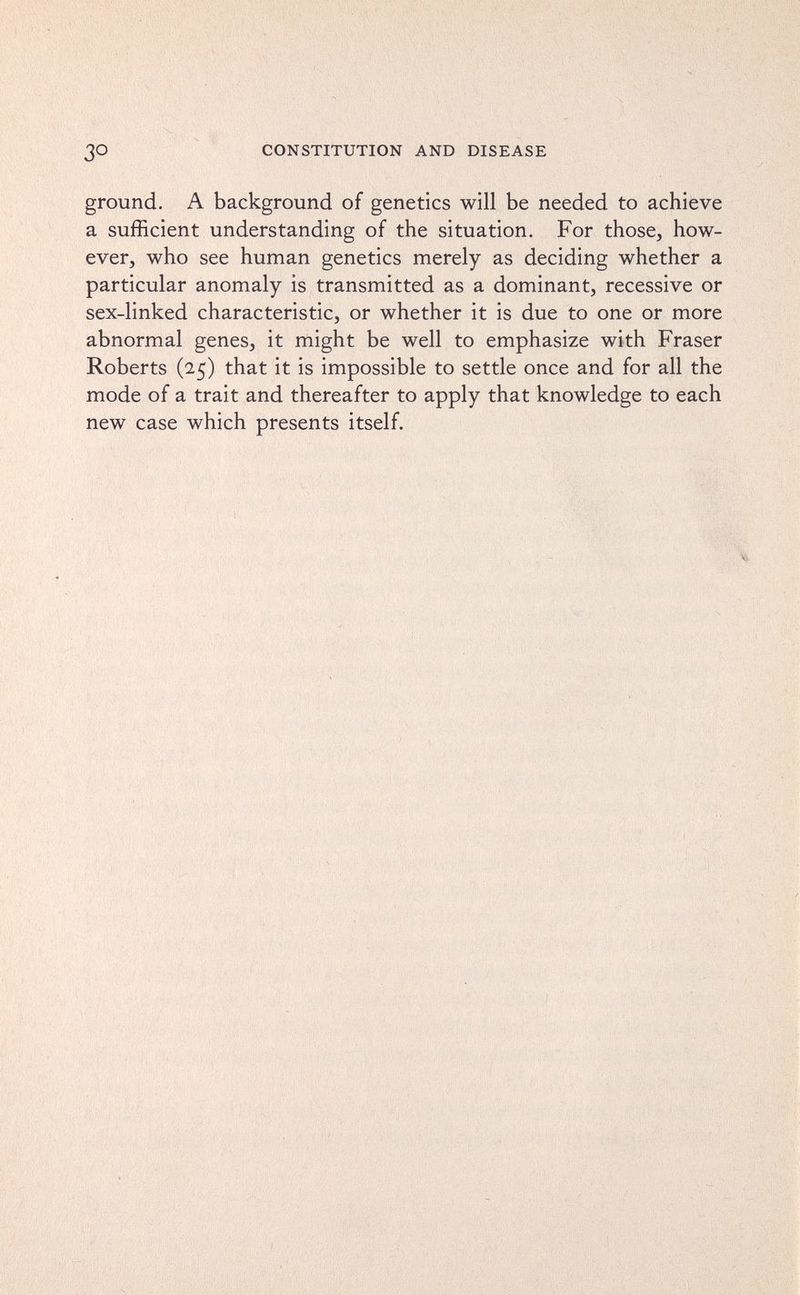 CONSTITUTION AND DISEASE ground. A background of genetics will be needed to achieve a sufficient understanding of the situation. For those, how¬ ever, who see human genetics merely as deciding whether a particular anomaly is transmitted as a dominant, recessive or sex-linked characteristic, or whether it is due to one or more abnormal genes, it might be well to emphasize with Fraser Roberts (25) that it is impossible to settle once and for all the mode of a trait and thereafter to apply that knowledge to each new case which presents itself.