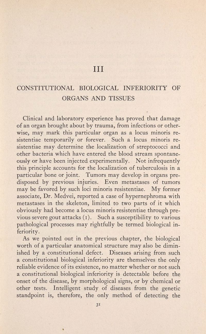 III CONSTITUTIONAL BIOLOGICAL INFERIORITY OF ORGANS AND TISSUES Clinical and laboratory experience has proved that damage of an organ brought about by trauma, from infections or other¬ wise, may mark this particular organ as a locus minoris re- sistentiae temporarily or forever. Such a locus minoris re- sistentiae may determine the localization of streptococci and other bacteria which have entered the blood stream spontane¬ ously or have been injected experimentally. Not infrequently this principle accounts for the localization of tuberculosis in a particular bone or joint. Tumors may develop in organs pre¬ disposed by previous injuries. Even metastases of tumors may be favored by such loci minoris resistentiae. My former associate. Dr. Medvei, reported a case of hypernephroma with metastases in the skeleton, limited to two parts of it which obviously had become a locus minoris resistentiae through pre¬ vious severe gout attacks (i). Such a susceptibility to various pathological processes may rightfully be termed biological in¬ feriority. As we pointed out in the previous chapter, the biological worth of a particular anatomical structure may also be dimin¬ ished by a constitutional defect. Diseases arising from such a constitutional biological inferiority are themselves the only reliable evidence of its existence, no matter whether or not such a constitutional biological inferiority is detectable before the onset of the disease, by morphological signs, or by chemical or other tests. Intelligent study of diseases from the genetic standpoint is, therefore, the only method of detecting the 31
