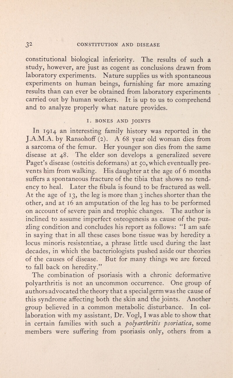 32 CONSTITUTION AND DISEASE constitutional biological inferiority. The results of such a study, however, are just as cogent as conclusions drawn from laboratory experiments. Nature supplies us with spontaneous experiments on human beings, furnishing far more amazing results than can ever be obtained from laboratory experiments carried out by human workers. It is up to us to comprehend and to analyze properly what nature provides. I. BONES AND JOINTS In 1914 an interesting family history was reported in the J.A.M.A. by RansohofF (2). A 68 year old woman dies from a sarcoma of the femur. Her younger son dies from the same disease at 48, The elder son develops a generalized severe Paget's disease (osteitis deformans) at 50, which eventually pre¬ vents him from walking. His daughter at the age of 6 months suffers a spontaneous fracture of the tibia that shows no tend¬ ency to heal. Later the fibula is found to be fractured as well. At the age of 13, the leg is more than 3 inches shorter than the other, and at 16 an amputation of the leg has to be performed on account of severe pain and trophic changes. The author is inclined to assume imperfect osteogenesis as cause of the puz¬ zling condition and concludes his report as follows: I am safe in saying that in all these cases bone tissue was by heredity a locus minoris- resistentiae, a phrase little used during the last decades, in which the bacteriologists pushed aside our theories of the causes of disease. But for many things we are forced to fall back on heredity. The combination of psoriasis with a chronic deformative polyarthritis is not an uncommon occurrence. One group of authors advocated the theory that a special germ was the cause of this syndrome affecting both the skin and the joints. Another group believed in a common metabolic disturbance. In col¬ laboration with my assistant, Dr. Vogl, I was able to show that in certain families with such a -polyarthritis psoriatica^ some members were suffering from psoriasis only, others from a