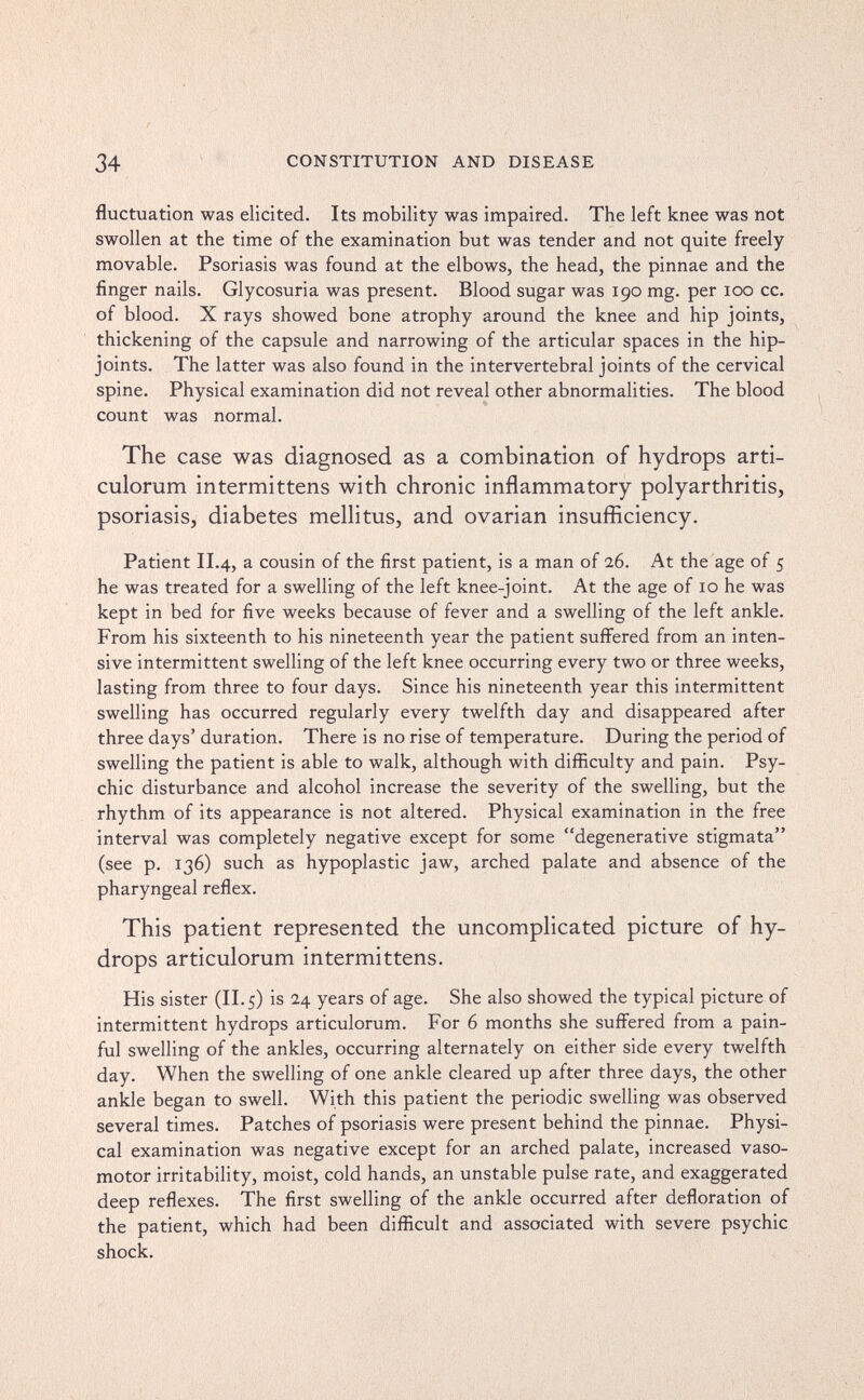 34 CONSTITUTION AND DISEASE fluctuation was elicited. Its mobility was impaired. The left knee was not swollen at the time of the examination but was tender and not quite freely movable. Psoriasis was found at the elbows, the head, the pinnae and the finger nails. Glycosuria was present. Blood sugar was 190 mg. per 100 cc. of blood. X rays showed bone atrophy around the knee and hip joints, thickening of the capsule and narrowing of the articular spaces in the hip- joints. The latter was also found in the intervertebral joints of the cervical spine. Physical examination did not reveal other abnormalities. The blood count was normal. The case was diagnosed as a combination of hydrops arti- culorum intermittens with chronic inflammatory polyarthritis, psoriasis, diabetes mellitus, and ovarian insufficiency. Patient II.4, a cousin of the first patient, is a man of 26. At the age of 5 he was treated for a swelling of the left knee-joint. At the age of 10 he was kept in bed for five weeks because of fever and a swelling of the left ankle. From his sixteenth to his nineteenth year the patient suffered from an inten¬ sive intermittent swelling of the left knee occurring every two or three weeks, lasting from three to four days. Since his nineteenth year this intermittent swelling has occurred regularly every twelfth day and disappeared after three days' duration. There is no rise of temperature. During the period of swelling the patient is able to walk, although with difficulty and pain. Psy¬ chic disturbance and alcohol increase the severity of the swelling, but the rhythm of its appearance is not altered. Physical examination in the free interval was completely negative except for some degenerative stigmata (see p. 136) such as hypoplastic jaw, arched palate and absence of the pharyngeal reflex. This patient represented the uncomplicated picture of hy¬ drops articulorum intermittens. His sister (II. 5) is 24 years of age. She also showed the typical picture of intermittent hydrops articulorum. For 6 months she suffered from a pain¬ ful swelling of the ankles, occurring alternately on either side every twelfth day. When the swelling of one ankle cleared up after three days, the other ankle began to swell. With this patient the periodic swelling was observed several times. Patches of psoriasis were present behind the pinnae. Physi¬ cal examination was negative except for an arched palate, increased vaso¬ motor irritability, moist, cold hands, an unstable pulse rate, and exaggerated deep reflexes. The first swelling of the ankle occurred after defloration of the patient, which had been difficult and associated with severe psychic shock.