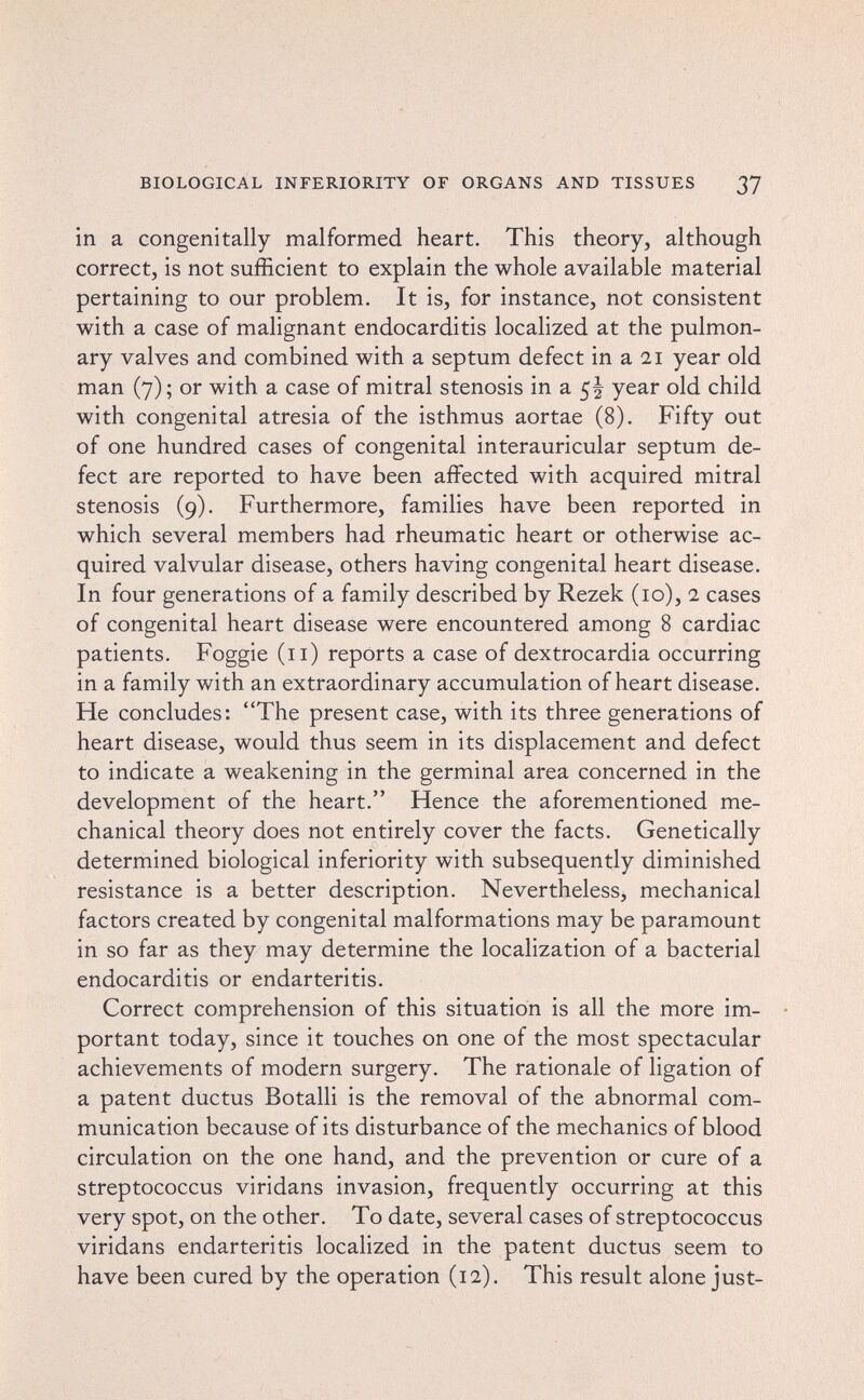 BIOLOGICAL INFERIORITY OF ORGANS AND TISSUES ßj in a congenitally malformed heart. This theory, although correct, is not sufficient to explain the whole available material pertaining to our problem. It is, for instance, not consistent with a case of malignant endocarditis localized at the pulmon¬ ary valves and combined with a septum defect in a 21 year old man (7); or with a case of mitral stenosis in a 5I year old child with congenital atresia of the isthmus aortae (8). Fifty out of one hundred cases of congenital interauricular septum de¬ fect are reported to have been affected with acquired mitral stenosis (9). Furthermore, families have been reported in which several members had rheumatic heart or otherwise ac¬ quired valvular disease, others having congenital heart disease. In four generations of a family described by Rezek (10), 2 cases of congenital heart disease were encountered among 8 cardiac patients. Foggie (11) reports a case of dextrocardia occurring in a family with an extraordinary accumulation of heart disease. He concludes: The present case, with its three generations of heart disease, would thus seem in its displacement and defect to indicate a weakening in the germinal area concerned in the development of the heart. Hence the aforementioned me¬ chanical theory does not entirely cover the facts. Genetically determined biological inferiority with subsequently diminished resistance is a better description. Nevertheless, mechanical factors created by congenital malformations may be paramount in so far as they may determine the localization of a bacterial endocarditis or endarteritis. Correct comprehension of this situation is all the more im¬ portant today, since it touches on one of the most spectacular achievements of modern surgery. The rationale of ligation of a patent ductus Botalli is the removal of the abnormal com¬ munication because of its disturbance of the mechanics of blood circulation on the one hand, and the prevention or cure of a streptococcus viridans invasion, frequently occurring at this very spot, on the other. To date, several cases of streptococcus viridans endarteritis localized in the patent ductus seem to have been cured by the operation (12). This result alone just-