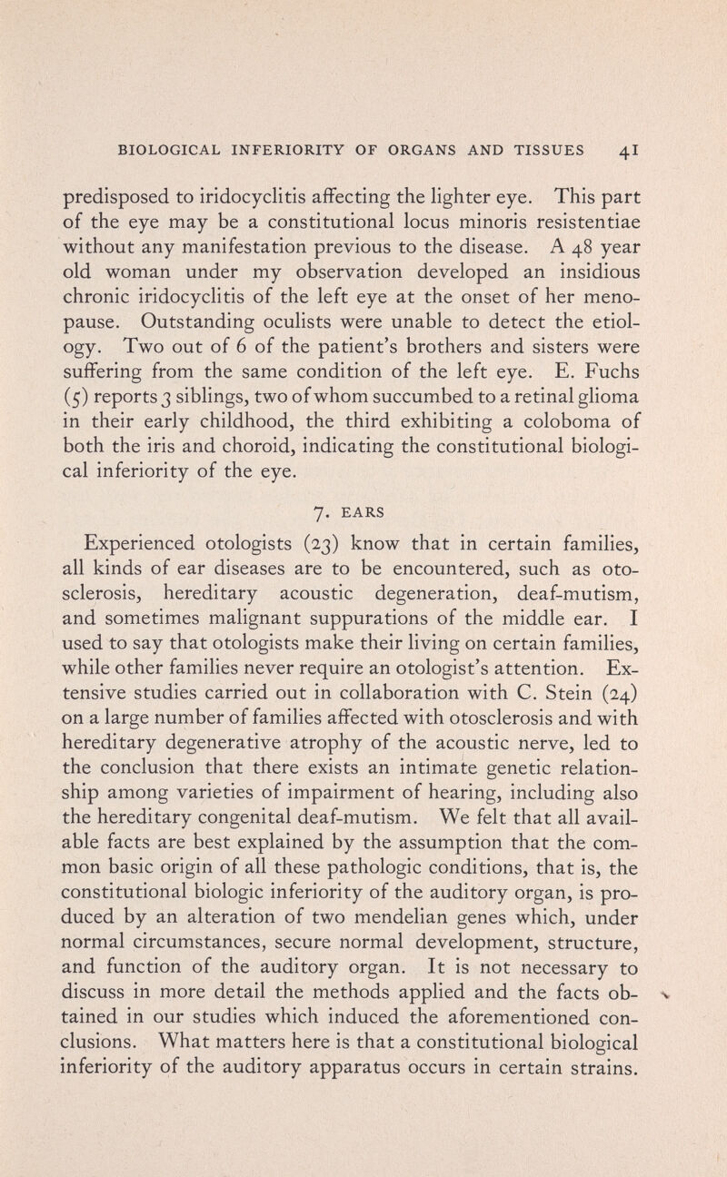 BIOLOGICAL INFERIORITY OF ORGANS AND TISSUES 4I predisposed to iridocyclitis affecting the lighter eye. This part of the eye may be a constitutional locus minoris resistentiae without any manifestation previous to the disease. A 48 year old woman under my observation developed an insidious chronic iridocyclitis of the left eye at the onset of her meno¬ pause. Outstanding oculists were unable to detect the etiol¬ ogy. Two out of 6 of the patient's brothers and sisters were suffering from the same condition of the left eye. E. Fuchs (5) reports 3 siblings, two of whom succumbed to a retinal glioma in their early childhood, the third exhibiting a coloboma of both the iris and choroid, indicating the constitutional biologi¬ cal inferiority of the eye. 7. EARS Experienced otologists (23) know that in certain families, all kinds of ear diseases are to be encountered, such as oto¬ sclerosis, hereditary acoustic degeneration, deaf-mutism, and sometimes malignant suppurations of the middle ear. I used to say that otologists make their living on certain families, while other families never require an otologist's attention. Ex¬ tensive studies carried out in collaboration with C. Stein (24) on a large number of families affected with otosclerosis and with hereditary degenerative atrophy of the acoustic nerve, led to the conclusion that there exists an intimate genetic relation¬ ship among varieties of impairment of hearing, including also the hereditary congenital deaf-mutism. We felt that all avail¬ able facts are best explained by the assumption that the com¬ mon basic origin of all these pathologic conditions, that is, the constitutional biologic inferiority of the auditory organ, is pro¬ duced by an alteration of two mendelian genes which, under normal circumstances, secure normal development, structure, and function of the auditory organ. It is not necessary to discuss in more detail the methods applied and the facts ob- % tained in our studies which induced the aforementioned con¬ clusions. What matters here is that a constitutional biological inferiority of the auditory apparatus occurs in certain strains.