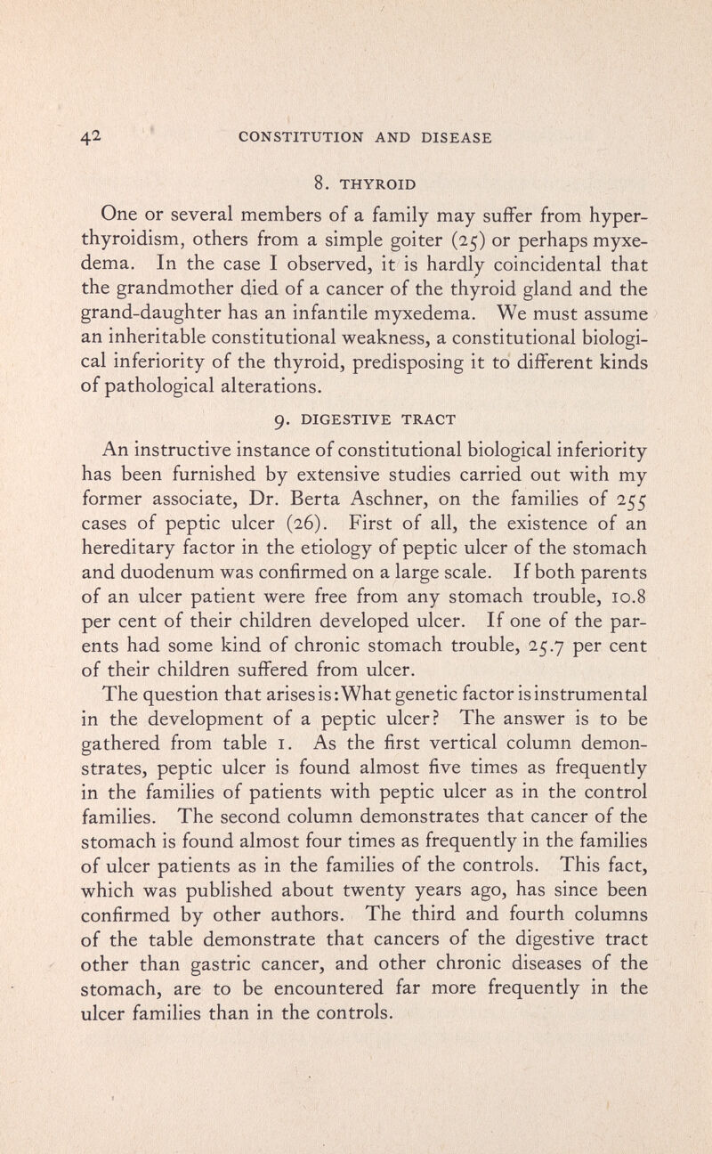 42 ' * CONSTITUTION AND DISEASE 8. THYROID One or several members of a family may suffer from hyper¬ thyroidism, Others from a simple goiter (25) or perhaps myxe¬ dema. In the case I observed, it is hardly coincidental that the grandmother died of a cancer of the thyroid gland and the grand-daughter has an infantile myxedema. We must assume an inheritable constitutional weakness, a constitutional biologi¬ cal inferiority of the thyroid, predisposing it to different kinds of pathological alterations. 9. DIGESTIVE TRACT An instructive instance of constitutional biological inferiority has been furnished by extensive studies carried out with my former associate. Dr. Berta Aschner, on the families of 255 cases of peptic ulcer (26). First of all, the existence of an hereditary factor in the etiology of peptic ulcer of the stomach and duodenum was confirmed on a large scale. If both parents of an ulcer patient were free from any stomach trouble, 10.8 per cent of their children developed ulcer. If one of the par¬ ents had some kind of chronic stomach trouble, 25.7 per cent of their children suffered from ulcer. The question that arises is: What genetic factor is instrumental in the development of a peptic ulcer? The answer is to be gathered from table i. As the first vertical column demon¬ strates, peptic ulcer is found almost five times as frequently in the families of patients with peptic ulcer as in the control families. The second column demonstrates that cancer of the stomach is found almost four times as frequently in the families of ulcer patients as in the families of the controls. This fact, which was published about twenty years ago, has since been confirmed by other authors. The third and fourth columns of the table demonstrate that cancers of the digestive tract other than gastric cancer, and other chronic diseases of the stomach, are to be encountered far more frequently in the ulcer families than in the controls.