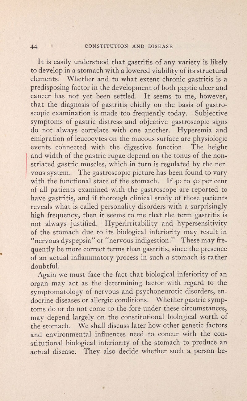 44 '» CONSTITUTION AND DISEASE It is easily understood that gastritis of any variety is likely to develop in a stomach with a lowered viability of its structural elements. Whether and to what extent chronic gastritis is a predisposing factor in the development of both peptic ulcer and cancer has not yet been settled. It seems to me, however, that the diagnosis of gastritis chiefly on the basis of gastro¬ scopie examination is made too frequently today. Subjective symptoms of gastric distress and objective gastroscopie signs do not always correlate with one another. Hyperemia and emigration of leucocytes on the mucous surface are physiologic events connected with the digestive function. The height and width of the gastric rugae depend on the tonus of the non- striated gastric muscles, which in turn is regulated by the ner¬ vous system. The gastroscopie picture has been found to vary with the functional state of the stomach. If 40 to 50 per cent of all patients examined with the gastroscope are reported to have gastritis, and if thorough clinical study of those patients reveals what is called personality disorders with a surprisingly high frequency, then it seems to me that the term gastritis is not always justified. Hyperirritability and hypersensitivity of the stomach due to its biological inferiority may result in nervous dyspepsia or nervous indigestion. These may fre¬ quently be more correct terms than gastritis, since the presence of an actual inflammatory process in such a stomach is rather doubtful. Again we must face the fact that biological inferiority of an organ may act as the determining factor with regard to the symptomatology of nervous and psychoneurotic disorders, en¬ docrine diseases or allergic conditions. Whether gastric symp¬ toms do or do not come to the fore under these circumstances, may depend largely on the constitutional biological worth of the stomach. We shall discuss later how other genetic factors and environmental influences need to concur with the con¬ stitutional biological inferiority of the stomach to produce an actual disease. They also decide whether such a person be-