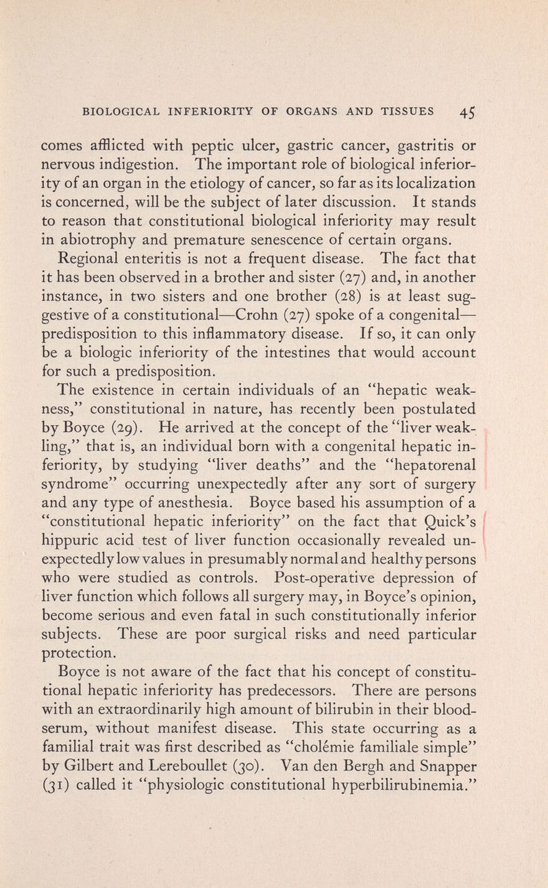 BIOLOGICAL INFERIORITY OF ORGANS AND TISSUES 45 comes afflicted with peptic ulcer, gastric cancer, gastritis or nervous indigestion. The important role of biological inferior¬ ity of an organ in the etiology of cancer, so far as its localization is concerned, will be the subject of later discussion. It stands to reason that constitutional biological inferiority may result in abiotrophy and premature senescence of certain organs. Regional enteritis is not a frequent disease. The fact that it has been observed in a brother and sister (27) and, in another instance, in two sisters and one brother (28) is at least sug¬ gestive of a constitutional—Crohn (27) spoke of a congenital— predisposition to this inflammatory disease. If so, it can only be a biologic inferiority of the intestines that would account for such a predisposition. The existence in certain individuals of an hepatic weak¬ ness, constitutional in nature, has recently been postulated byBoyce (29). He arrived at the concept of the liver weak¬ ling, that is, an individual born with a congenital hepatic in¬ feriority, by studying liver deaths and the hepatorenal syndrome occurring unexpectedly after any sort of surgery and any type of anesthesia. Boyce based his assumption of a constitutional hepatic inferiority on the fact that Quick's | hippuric acid test of liver function occasionally revealed un- ; expectedly low values in presumably normal and healthy persons who were studied as controls. Post-operative depression of liver function which follows all surgery may, in Boyce's opinion, become serious and even fatal in such constitutionally inferior subjects. These are poor surgical risks and need particular protection. Boyce is not aware of the fact that his concept of constitu¬ tional hepatic inferiority has predecessors. There are persons with an extraordinarily high amount of bilirubin in their blood- serum, without manifest disease. This state occurring as a familial trait was first described as cholémie familiale simple by Gilbert and Lereboullet (30). Van den Bergh and Snapper (31) called it physiologic constitutional hyperbilirubinemia.