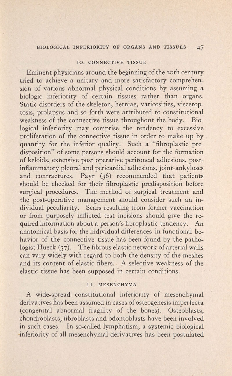 BIOLOGICAL INFERIORITY OF ORGANS AND TISSUES 47 10. CONNECTIVE TISSUE Eminent physicians around the beginning of the 20th century tried to achieve a unitary and more satisfactory comprehen¬ sion of various abnormal physical conditions by assuming a biologic inferiority of certain tissues rather than organs. Static disorders of the skeleton, herniae, varicosities, viscerop¬ tosis, prolapsus and so forth were attributed to constitutional weakness of the connective tissue throughout the body. Bio¬ logical inferiority may comprise the tendency to excessive proliferation of the connective tissue in order to make up by quantity for the inferior quality. Such a fibroplastic pre¬ disposition of some persons should account for the formation of keloids, extensive post-operative peritoneal adhesions, post¬ inflammatory pleural and pericardial adhesions, joint-ankyloses and contractures. Payr (36) recommended that patients should be checked for their fibroplastic predisposition before surgical procedures. The method of surgical treatment and the post-operative management should consider such an in¬ dividual peculiarity. Scars resulting from former vaccination or from purposely inflicted test incisions should give the re¬ quired information about a person's fibroplastic tendency. An anatomical basis for the individual differences in functional be¬ havior of the connective tissue has been found by the patho¬ logist Hueck (37). The fibrous elastic network of arterial walls can vary widely with regard to both the density of the meshes and its content of elastic fibers. A selective weakness of the elastic tissue has been supposed in certain conditions. II. MESENCHYMA A wide-spread constitutional inferiority of mesenchymal derivatives has been assumed in cases of osteogenesis imperfecta (congenital abnormal fragility of the bones). Osteoblasts, chondroblasts, fibroblasts and odontoblasts have been involved in such cases. In so-called lymphatism, a systemic biological inferiority of all mesenchymal derivatives has been postulated
