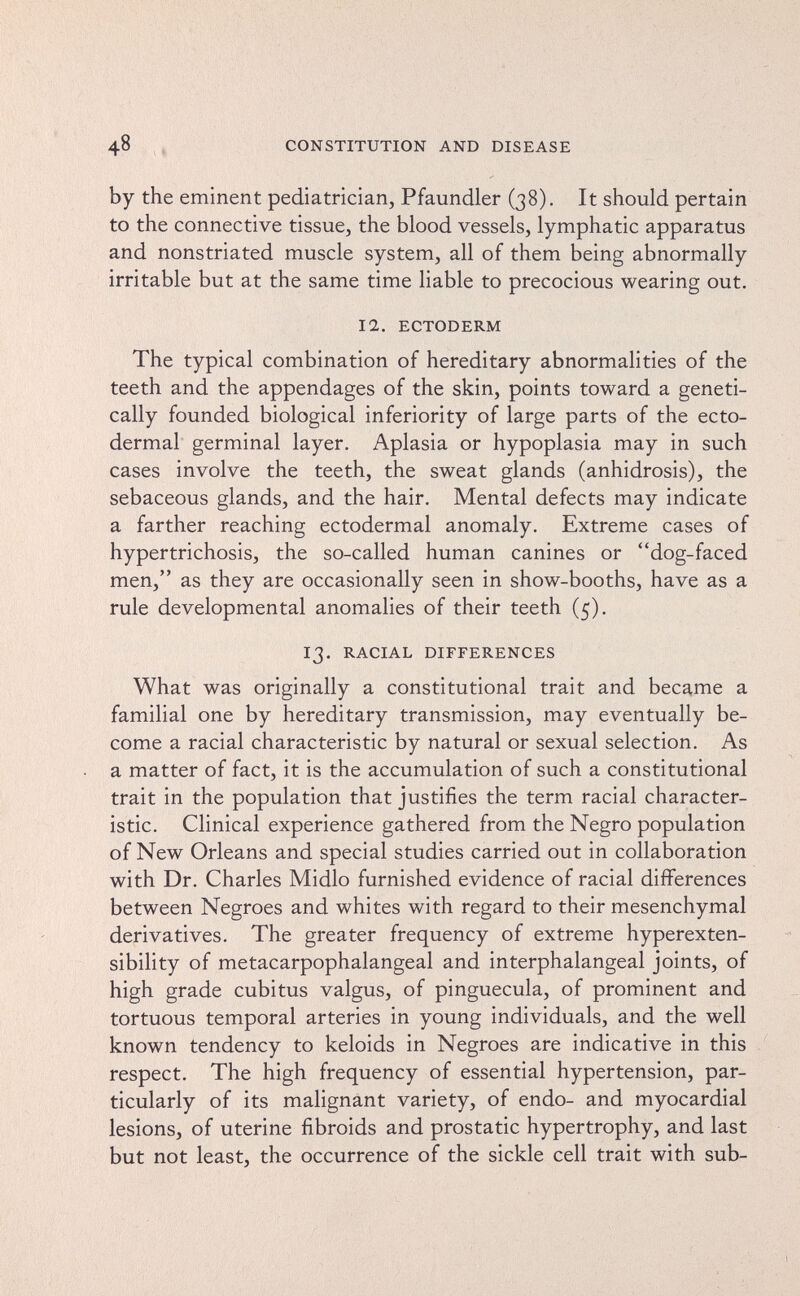 48 CONSTITUTION AND DISEASE by the eminent pediatrician, Pfaundler (38). It should pertain to the connective tissue, the blood vessels, lymphatic apparatus and nonstriated muscle system, all of them being abnormally irritable but at the same time liable to precocious wearing out. 12. ECTODERM The typical combination of hereditary abnormalities of the teeth and the appendages of the skin, points toward a geneti¬ cally founded biological inferiority of large parts of the ecto¬ dermal germinal layer. Aplasia or hypoplasia may in such cases involve the teeth, the sweat glands (anhidrosis), the sebaceous glands, and the hair. Mental defects may indicate a farther reaching ectodermal anomaly. Extreme cases of hypertrichosis, the so-called human canines or dog-faced men, as they are occasionally seen in show-booths, have as a rule developmental anomalies of their teeth (5). 13. RACIAL DIFFERENCES What was originally a constitutional trait and became a familial one by hereditary transmission, may eventually be¬ come a racial characteristic by natural or sexual selection. As a matter of fact, it is the accumulation of such a constitutional trait in the population that justifies the term racial character¬ istic. Clinical experience gathered from the Negro population of New Orleans and special studies carried out in collaboration with Dr. Charles Midlo furnished evidence of racial differences between Negroes and whites with regard to their mesenchymal derivatives. The greater frequency of extreme hyperexten- sibility of metacarpophalangeal and interphalangeal joints, of high grade cubitus valgus, of pinguecula, of prominent and tortuous temporal arteries in young individuals, and the well known tendency to keloids in Negroes are indicative in this respect. The high frequency of essential hypertension, par¬ ticularly of its malignant variety, of endo- and myocardial lesions, of uterine fibroids and prostatic hypertrophy, and last but not least, the occurrence of the sickle cell trait with sub-
