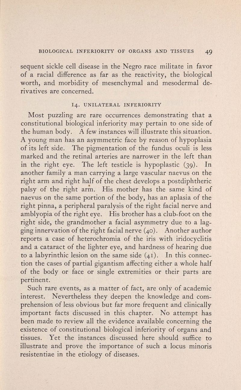 BIOLOGICAL INFERIORITY OF ORGANS AND TISSUES 49 sequent sickle cell disease in the Negro race militate in favor of a racial difference as far as the reactivity, the biological worth, and morbidity of mesenchymal and mesodermal de¬ rivatives are concerned. 14. UNILATERAL INFERIORITY Most puzzling are rare occurrences demonstrating that a constitutional biological inferiority may pertain to one side of the human body. A few instances will illustrate this situation. A young man has an asymmetric face by reason of hypoplasia of its left side. The pigmentation of the fundus oculi is less marked and the retinal arteries are narrower in the left than in the right eye. The left testicle is hypoplastic (39). In another family a man carrying a large vascular naevus on the right arm and right half of the chest develops a postdiphtheric palsy of the right arm. His mother has the same kind of naevus on the same portion of the body, has an aplasia of the right pinna, a peripheral paralysis of the right facial nerve and amblyopia of the right eye. His brother has a club-foot on the right side, the grandmother a facial asymmetry due to a lag¬ ging innervation of the right facial nerve (40). Another author reports a case of heterochromia of the iris with iridocyclitis and a cataract of the lighter eye, and hardness of hearing due to a labyrinthic lesion on the same side (41). In this connec¬ tion the cases of partial gigantism affecting either a whole half of the body or face or single extremities or their parts are pertinent. Such rare events, as a matter of fact, are only of academic interest. Nevertheless they deepen the knowledge and com¬ prehension of less obvious but far more frequent and clinically important facts discussed in this chapter. No attempt has been made to review all the evidence available concerning the existence of constitutional biological inferiority of organs and tissues. Yet the instances discussed here should suffice to illustrate and prove the importance of such a locus minoris resistentiae in the etiology of diseases.