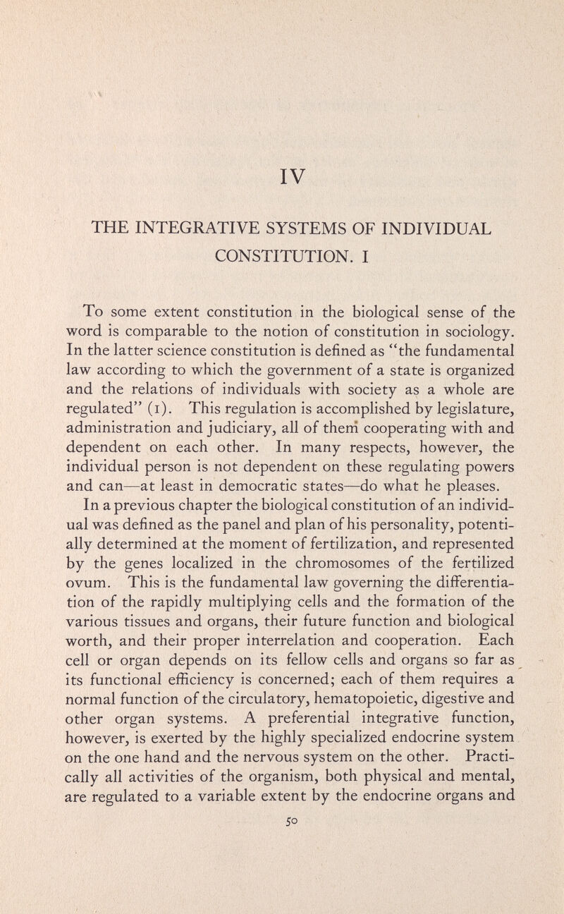 IV THE INTEGRATIVE SYSTEMS OF INDIVIDUAL CONSTITUTION. I To some extent constitution in the biological sense of the word is comparable to the notion of constitution in sociology. In the latter science constitution is defined as the fundamental law according to which the government of a state is organized and the relations of individuals with society as a whole are regulated (i). This regulation is accomplished by legislature, administration and judiciary, all of theni cooperating with and dependent on each other. In many respects, however, the individual person is not dependent on these regulating powers and can—at least in democratic states—do what he pleases. In a previous chapter the biological constitution of an individ¬ ual was defined as the panel and plan of his personality, potenti¬ ally determined at the moment of fertilization, and represented by the genes localized in the chromosomes of the fertilized ovum. This is the fundamental law governing the differentia¬ tion of the rapidly multiplying cells and the formation of the various tissues and organs, their future function and biological worth, and their proper interrelation and cooperation. Each cell or organ depends on its fellow cells and organs so far as its functional efficiency is concerned; each of them requires a normal function of the circulatory, hematopoietic, digestive and other organ systems. A preferential integrative function, however, is exerted by the highly specialized endocrine system on the one hand and the nervous system on the other. Practi¬ cally all activities of the organism, both physical and mental, are regulated to a variable extent by the endocrine organs and 50