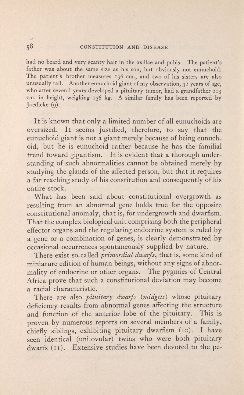 58 CONSTITUTION AND DISEASE had no beard and very scanty hair in the axillae and pubis. The patient's father was about the same size as his son, but obviously not eunuchoid. The patient's brother measures 196 cm., and two of his sisters are also unusually tall. Another eunuchoid giant of my observation, 32 years of age, who after several years developed a pituitary tumor, had a grandfather 205 cm. in height, weighing 136 kg. A similar family has been reported by Joedicke (9). It is known that only a limited number of all eunuchoids are oversized. It seems justified, therefore, to say that the eunuchoid giant is not a giant merely because of being eunuch¬ oid, but he is eunuchoid rather because he has the familial trend toward gigantism. It is evident that a thorough under¬ standing of such abnormalities cannot be obtained merely by studying the glands of the affected person, but that it requires a far reaching study of his constitution and consequently of his entire stock. What has been said about constitutional overgrowth as resulting from an abnormal gene holds true for the opposite constitutional anomaly, that is, for undergrowth and dwarfism. That the complex biological unit comprising both the peripheral effector organs and the regulating endocrine system is ruled by a gene or a combination of genes, is clearly demonstrated by occasional occurrences spontaneously supplied by nature. There exist so-called -primordial dwarfs^ that is, some kind of miniature edition of human beings, without any signs of abnor¬ mality of endocrine or other organs. The pygmies of Central Africa prove that such a constitutional deviation may become a racial characteristic. There are also -pituitary dwarfs {midgets) whose pituitary deficiency results from abnormal genes affecting the structure and function of the anterior lobe of the pituitary. This is proven by numerous reports on several members of a family, chiefly siblings, exhibiting pituitary dwarfism (10). I have seen identical (uni-ovular) twins who were both pituitary dwarfs (11). Extensive studies have been devoted to the pe-