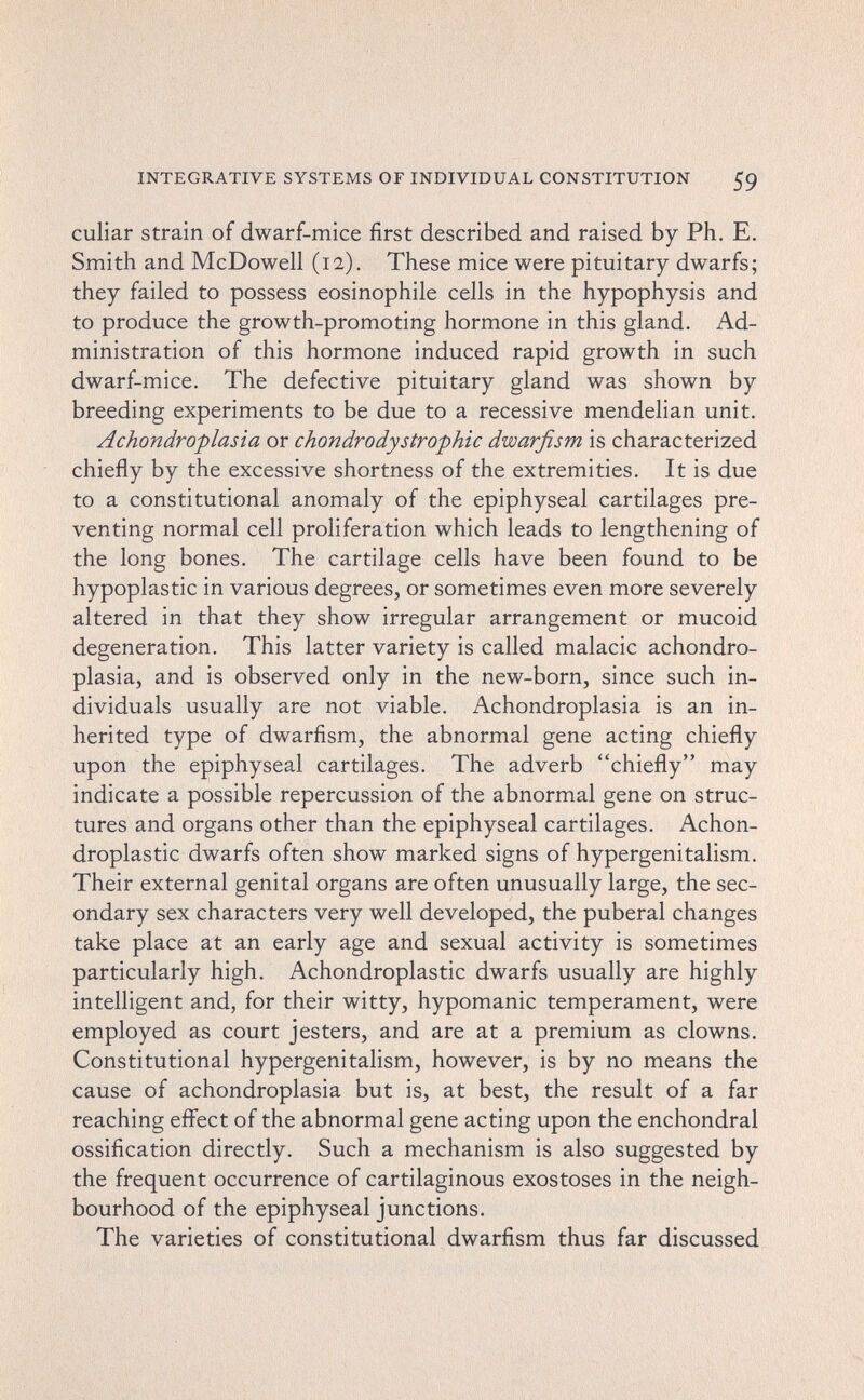 INTEGRATIVE SYSTEMS OF INDIVIDUAL CONSTITUTION 59 cullar strain of dwarf-mice first described and raised by Ph. E. Smith and McDowell (12), These mice were pituitary dwarfs; they failed to possess eosinophile cells in the hypophysis and to produce the growth-promoting hormone in this gland. Ad¬ ministration of this hormone induced rapid growth in such dwarf-mice. The defective pituitary gland was shown by breeding experiments to be due to a recessive mendelian unit. Achondroplasia or chondrodystrophic dwarfism is characterized chiefly by the excessive shortness of the extremities. It is due to a constitutional anomaly of the epiphyseal cartilages pre¬ venting normal cell proliferation which leads to lengthening of the long bones. The cartilage cells have been found to be hypoplastic in various degrees, or sometimes even more severely altered in that they show irregular arrangement or mucoid degeneration. This latter variety is called malacic achondro¬ plasia, and is observed only in the new-born, since such in¬ dividuals usually are not viable. Achondroplasia is an in¬ herited type of dwarfism, the abnormal gene acting chiefly upon the epiphyseal cartilages. The adverb chiefly may indicate a possible repercussion of the abnormal gene on struc¬ tures and organs other than the epiphyseal cartilages. Achon- droplastic dwarfs often show marked signs of hypergenitalism. Their external genital organs are often unusually large, the sec¬ ondary sex characters very well developed, the puberal changes take place at an early age and sexual activity is sometimes particularly high. Achondroplastic dwarfs usually are highly intelligent and, for their witty, hypomanic temperament, were employed as court jesters, and are at a premium as clowns. Constitutional hypergenitalism, however, is by no means the cause of achondroplasia but is, at best, the result of a far reaching effect of the abnormal gene acting upon the enchondral ossification directly. Such a mechanism is also suggested by the frequent occurrence of cartilaginous exostoses in the neigh¬ bourhood of the epiphyseal junctions. The varieties of constitutional dwarfism thus far discussed