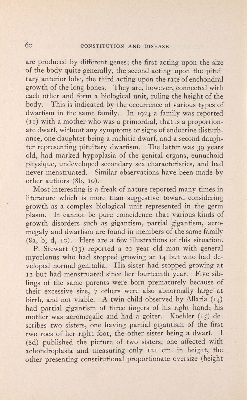 6o CONSTITUTION AND DISEASE are produced by different genes; the first acting upon the size of the body quite generally, the second acting upon the pitui¬ tary anterior lobe, the third acting upon the rate of enchondral growth of the long bones. They are, however, connected with each other and form a biological unit, ruling the height of the body. This is indicated by the occurrence of various types of dwarfism in the same family. In 1924 a family was reported (11) with a mother who was a primordial, that is a proportion¬ ate dwarf, without any symptoms or signs of endocrine disturb¬ ance, one daughter being a rachitic dwarf, and a second daugh¬ ter representing pituitary dwarfism. The latter was 39 years old, had marked hypoplasia of the genital organs, eunuchoid physique, undeveloped secondary sex characteristics, and had never menstruated. Similar observations have been made by other authors (8b, 10). Most interesting is a freak of nature reported many times in literature which is more than suggestive toward considering growth as a complex biological unit represented in the germ plasm. It cannot be pure coincidence that various kinds of growth disorders such as gigantism, partial gigantism, acro¬ megaly and dwarfism are found in members of the same family (8a, b, d, 10). Here are a few illustrations of this situation. P. Stewart (13) reported a 20 year old man with general myoclonus who had stopped growing at 14 but who had de¬ veloped normal genitalia. His sister had stopped growing at 12 but had menstruated since her fourteenth year. Five sib¬ lings of the same parents were born prematurely because of their excessive size, 7 others were also abnormally large at birth, and not viable. A twin child observed by Aliaría (14) had partial gigantism of three fingers of his right hand; his mother was acromegalic and had a goiter. Koehler (15) de¬ scribes two sisters, one having partial gigantism of the first two toes of her right foot, the other sister being a dwarf. I (8d) published the picture of two sisters, one affected with achondroplasia and measuring only 121 cm. in height, the other presenting constitutional proportionate oversize (height