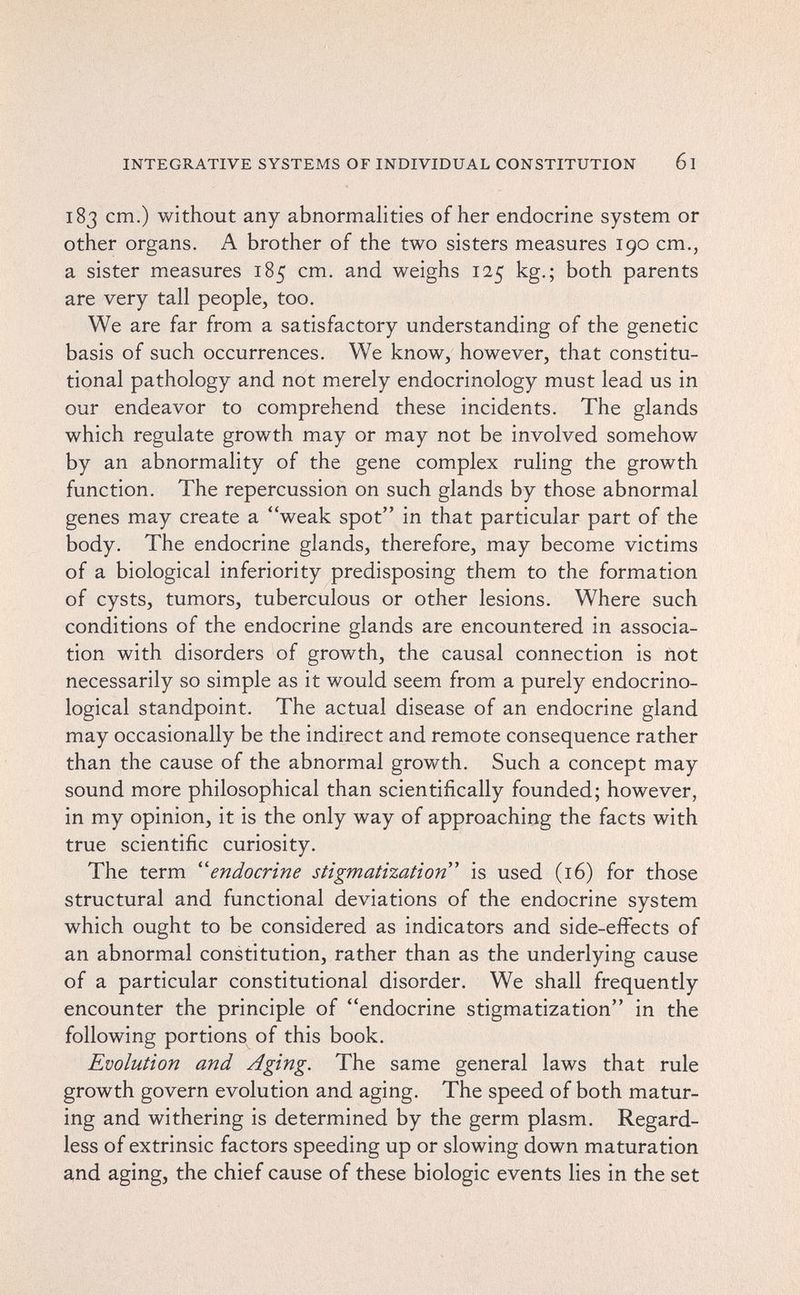 INTEGRATIVE SYSTEMS OF INDIVIDUAL CONSTITUTION 61 183 cm.) without any abnormalities of her endocrine system or other organs. A brother of the two sisters measures 190 cm., a sister measures 185 cm. and weighs 125 kg.; both parents are very tall people, too. We are far from a satisfactory understanding of the genetic basis of such occurrences. We know, however, that constitu¬ tional pathology and not merely endocrinology must lead us in our endeavor to comprehend these incidents. The glands which regulate growth may or may not be involved somehow by an abnormality of the gene complex ruling the growth function. The repercussion on such glands by those abnormal genes may create a weak spot in that particular part of the body. The endocrine glands, therefore, may become victims of a biological inferiority predisposing them to the formation of cysts, tumors, tuberculous or other lesions. Where such conditions of the endocrine glands are encountered in associa¬ tion with disorders of growth, the causal connection is not necessarily so simple as it would seem from a purely endocrino¬ logical standpoint. The actual disease of an endocrine gland may occasionally be the indirect and remote consequence rather than the cause of the abnormal growth. Such a concept may sound more philosophical than scientifically founded; however, in my opinion, it is the only way of approaching the facts with true scientific curiosity. The term 'endocrine stigmatization is used (16) for those structural and functional deviations of the endocrine system which ought to be considered as indicators and side-effects of an abnormal constitution, rather than as the underlying cause of a particular constitutional disorder. We shall frequently encounter the principle of endocrine stigmatization in the following portions of this book. Evolution and Aging. The same general laws that rule growth govern evolution and aging. The speed of both matur¬ ing and withering is determined by the germ plasm. Regard¬ less of extrinsic factors speeding up or slowing down maturation and aging, the chief cause of these biologic events lies in the set