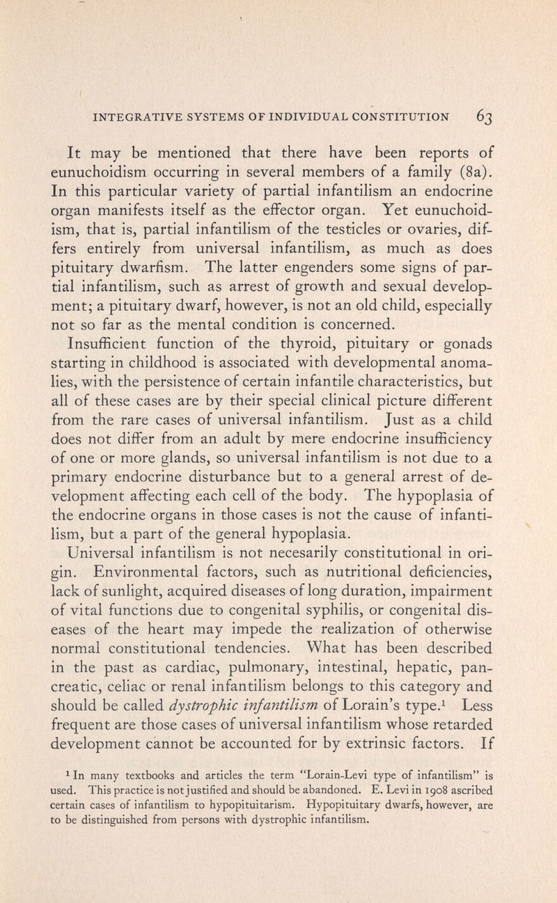 INTEGRATIVE SYSTEMS OF INDIVIDUAL CONSTITUTION 63 It may be mentioned that there have been reports of eunuchoidism occurring in several members of a family (8a). In this particular variety of partial infantilism an endocrine organ manifests itself as the effector organ. Yet eunuchoid¬ ism, that is, partial infantilism of the testicles or ovaries, dif¬ fers entirely from universal infantilism, as much as does pituitary dwarfism. The latter engenders some signs of par¬ tial infantilism, such as arrest of growth and sexual develop¬ ment; a pituitary dwarf, however, is not an old child, especially not so far as the mental condition is concerned. Insufficient function of the thyroid, pituitary or gonads starting in childhood is associated with developmental anoma¬ lies, with the persistence of certain infantile characteristics, but all of these cases are by their special clinical picture different from the rare cases of universal infantilism. Just as a child does not differ from an adult by mere endocrine insufficiency of one or more glands, so universal infantilism is not due to a primary endocrine disturbance but to a general arrest of de¬ velopment affecting each cell of the body. The hypoplasia of the endocrine organs in those cases is not the cause of infanti¬ lism, but a part of the general hypoplasia. Universal infantilism is not necesarily constitutional in ori¬ gin. Environmental factors, such as nutritional deficiencies, lack of sunlight, acquired diseases of long duration, impairment of vital functions due to congenital syphilis, or congenital dis¬ eases of the heart may impede the realization of otherwise normal constitutional tendencies. What has been described in the past as cardiac, pulmonary, intestinal, hepatic, pan¬ creatic, celiac or renal infantilism belongs to this category and should be called dystrophic infantilism of Lorain's type.^ Less frequent are those cases of universal infantilism whose retarded development cannot be accounted for by extrinsic factors. If ^ In many textbooks and articles the term Lorain-Levi type of infantilism is used. This practice is not justified and should be abandoned. E. Levi in 1908 ascribed certain cases of infantilism to hypopituitarism. Hypopituitary dwarfs, however, are to be distinguished from persons with dystrophic infantilism.