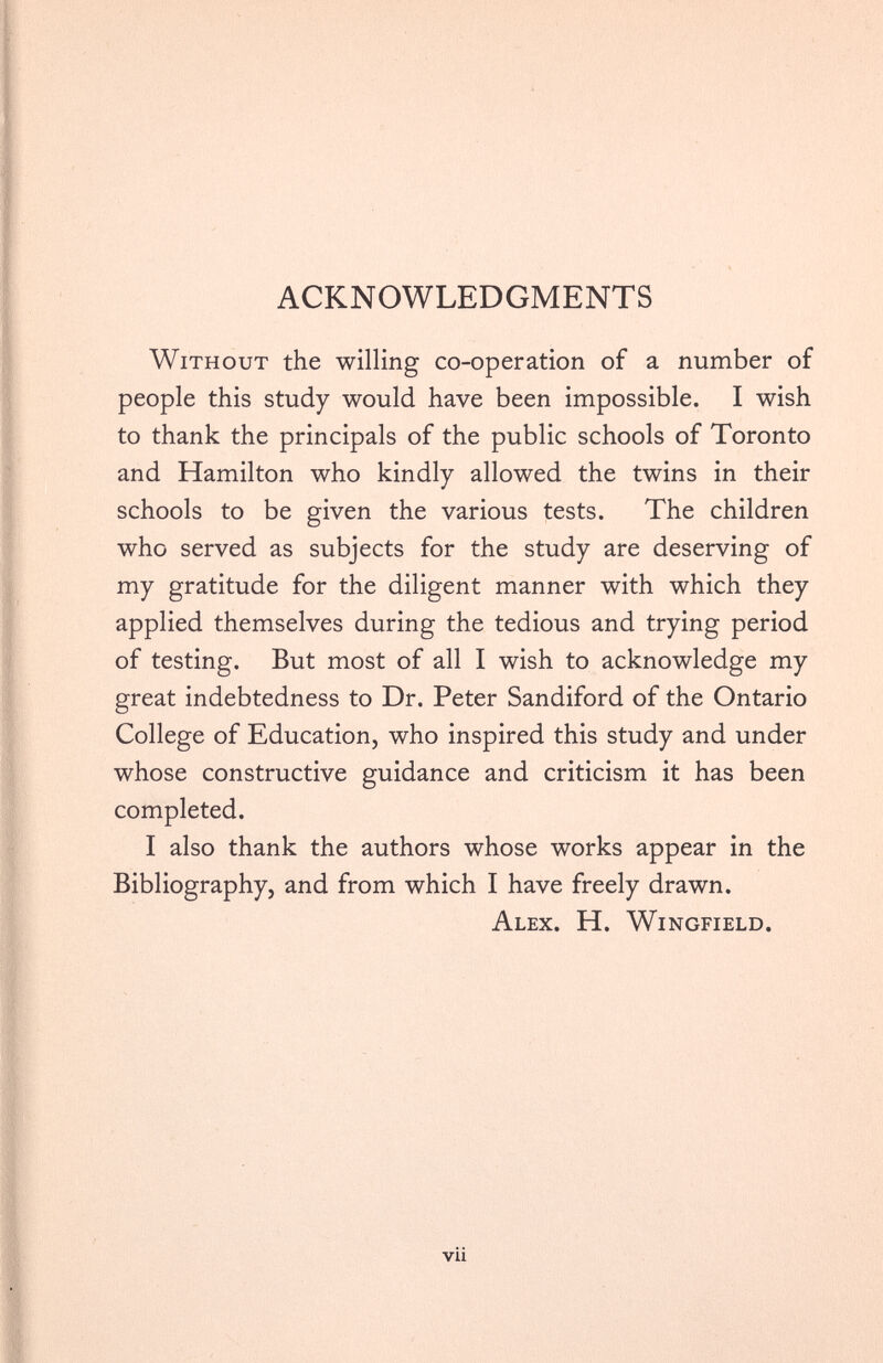 ACKNOWLEDGMENTS Without the willing co-operation of a number of people this study would have been impossible. I wish to thank the principals of the public schools of Toronto and Hamilton who kindly allowed the twins in their schools to be given the various tests. The children who served as subjects for the study are deserving of my gratitude for the diligent manner with which they applied themselves during the tedious and trying period of testing. But most of all I wish to acknowledge my great indebtedness to Dr. Peter Sandiford of the Ontario College of Education, who inspired this study and under whose constructive guidance and criticism it has been completed. I also thank the authors whose works appear in the Bibliography, and from which I have freely drawn. Alex. H. Wingfield.