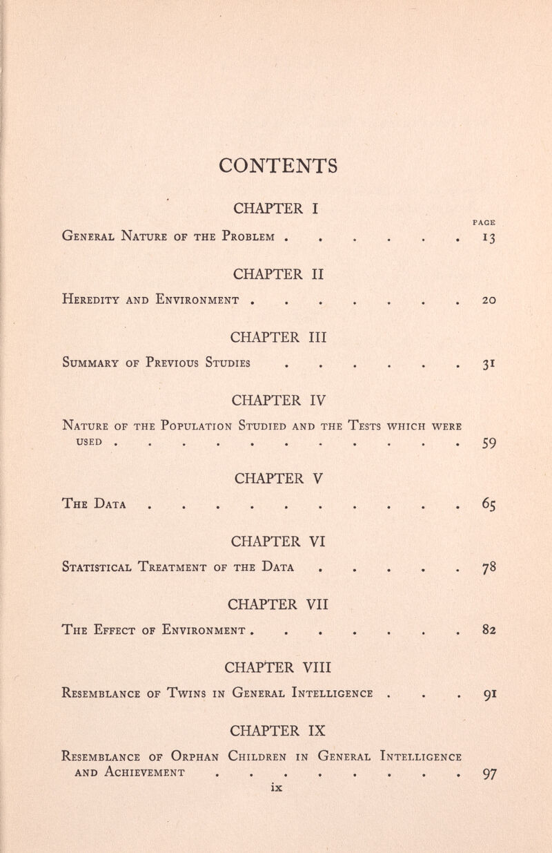 CONTENTS CHAPTER I PAGE General Nature of the Problem . . . . . . 13 CHAPTER II Heredity and Environment ....... 20 CHAPTER III Summary of Previous Studies . . . . . .31 CHAPTER IV Nature of the Population Studied and the Tests which were used ........... 59 CHAPTER V The Data .......... 65 CHAPTER VI Statistical Treatment of the Data ..... 78 CHAPTER VII The Effect of Environment ....... 82 CHAPTER VIII Resemblance of Twins in General Intelligence ... 91 CHAPTER IX Resemblance of Orphan Children in General Intelligence and Achievement ........ 97