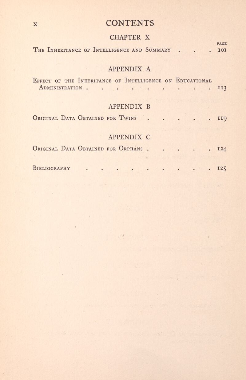 X CONTENTS CHAPTER X PAGE The Inheritance of Intelligence and Summary . . . ioi APPENDIX A Effect of the Inheritance of Intelligence on Educational Administration . . . . . . . . .113 APPENDIX B Original Data Obtained for Twins . . . . .119 APPENDIX C Original Data Obtained for Orphans ..... 124