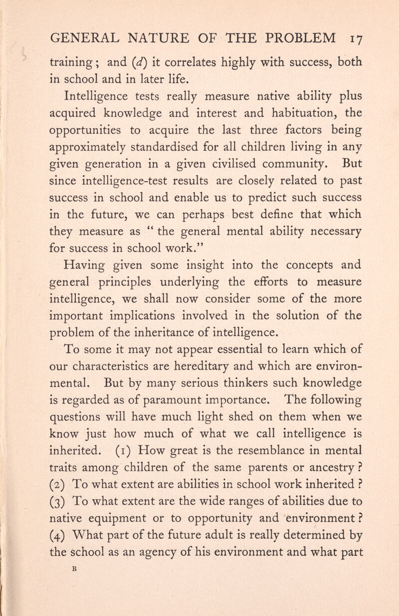 training; and ( d ) it correlates highly with success, both in school and in later life. Intelligence tests really measure native ability plus acquired knowledge and interest and habituation, the opportunities to acquire the last three factors being approximately standardised for all children living in any given generation in a given civilised community. But since intelligence-test results are closely related to past success in school and enable us to predict such success in the future, we can perhaps best define that which they measure as “ the general mental ability necessary for success in school work.” Having given some insight into the concepts and general principles underlying the efforts to measure intelligence, we shall now consider some of the more important implications involved in the solution of the problem of the inheritance of intelligence. To some it may not appear essential to learn which of our characteristics are hereditary and which are environ mental. But by many serious thinkers such knowledge is regarded as of paramount importance. The following questions will have much light shed on them when we know just how much of what we call intelligence is inherited. (1) Flow great is the resemblance in mental traits among children of the same parents or ancestry ? (2) To what extent are abilities in school work inherited ? (3) To what extent are the wide ranges of abilities due to native equipment or to opportunity and environment ? (4) What part of the future adult is really determined by the school as an agency of his environment and what part