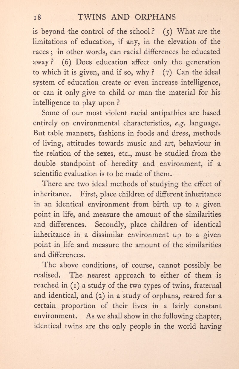 is beyond the control of the school ? (5) What are the limitations of education, if any, in the elevation of the races; in other words, can racial differences be educated away ? (6) Does education affect only the generation to which it is given, and if so, why ? (7) Can the ideal system of education create or even increase intelligence, or can it only give to child or man the material for his intelligence to play upon ? Some of our most violent racial antipathies are based entirely on environmental characteristics, e.g. language. But table manners, fashions in foods and dress, methods of living, attitudes towards music and art, behaviour in the relation of the sexes, etc., must be studied from the double standpoint of heredity and environment, if a scientific evaluation is to be made of them. There are two ideal methods of studying the effect of inheritance. First, place children of different inheritance in an identical environment from birth up to a given point in life, and measure the amount of the similarities and differences. Secondly, place children of identical inheritance in a dissimilar environment up to a given point in life and measure the amount of the similarities and differences. The above conditions, of course, cannot possibly be realised. The nearest approach to either of them is reached in (1) a study of the two types of twins, fraternal and identical, and (2) in a study of orphans, reared for a certain proportion of their lives in a fairly constant environment. As we shall show in the following chapter, identical twins are the only people in the world having