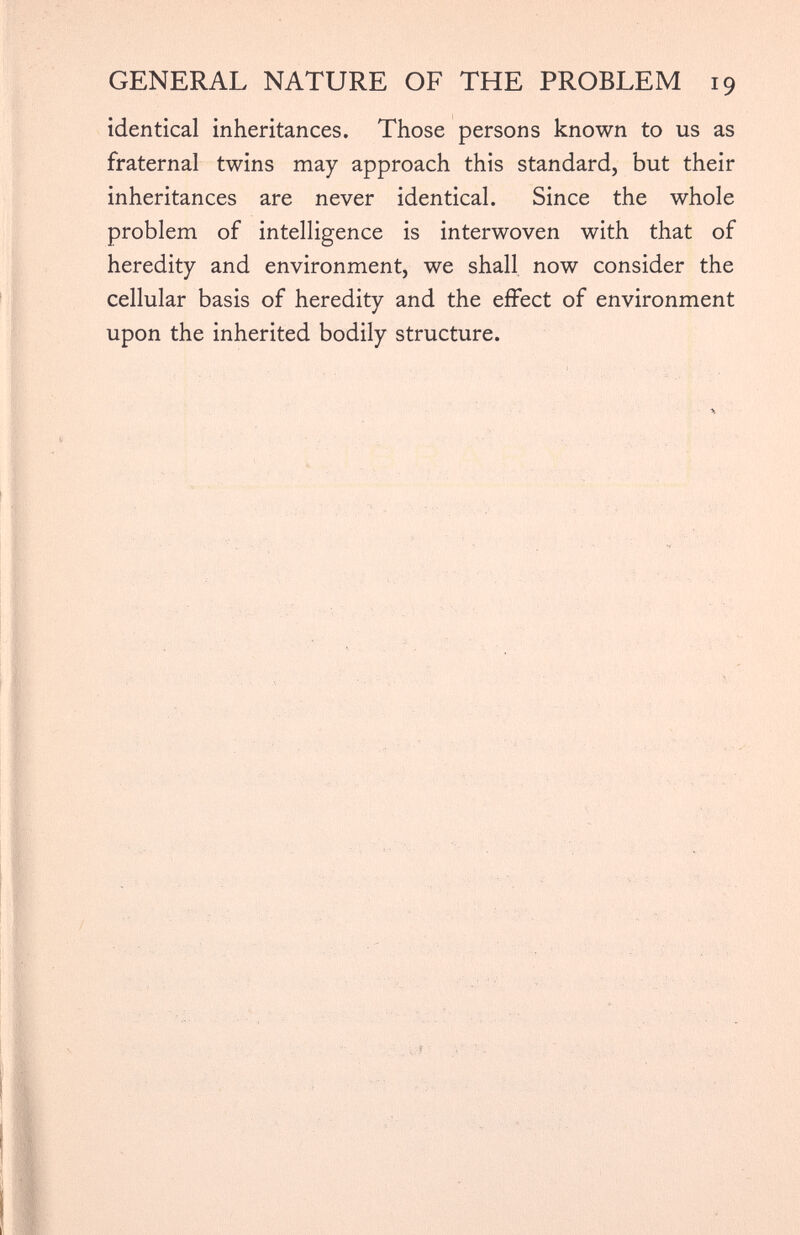 identical inheritances. Those persons known to us as fraternal twins may approach this standard, but their inheritances are never identical. Since the whole problem of intelligence is interwoven with that of heredity and environment, we shall now consider the cellular basis of heredity and the effect of environment upon the inherited bodily structure.