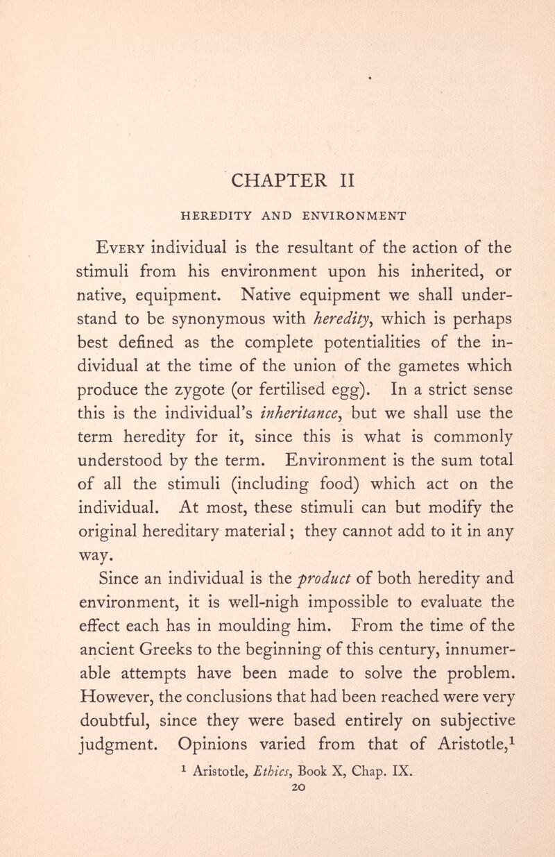 CHAPTER II HEREDITY AND ENVIRONMENT Every individual is the resultant of the action of the stimuli from his environment upon his inherited, or native, equipment. Native equipment we shall under stand to be synonymous with heredity , which is perhaps best defined as the complete potentialities of the in dividual at the time of the union of the gametes which produce the zygote (or fertilised egg). In a strict sense this is the individual’s inheritance , but we shall use the term heredity for it, since this is what is commonly understood by the term. Environment is the sum total of all the stimuli (including food) which act on the individual. At most, these stimuli can but modify the original hereditary material; they cannot add to it in any wav. * Since an individual is the product of both heredity and environment, it is well-nigh impossible to evaluate the effect each has in moulding him. From the time of the ancient Greeks to the beginning of this century, innumer able attempts have been made to solve the problem. However, the conclusions that had been reached were very doubtful, since they were based entirely on subjective judgment. Opinions varied from that of Aristotle, 1 1 Aristotle, Ethics, Book X, Chap. IX. 20