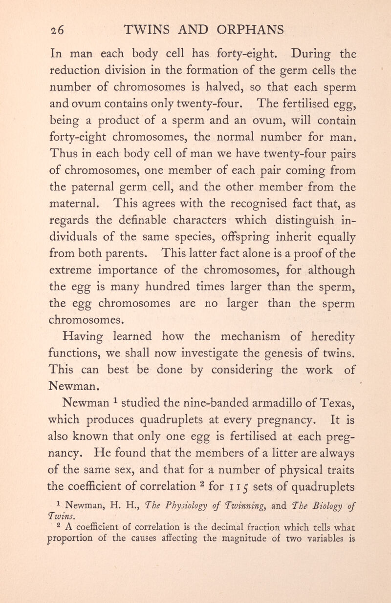 In man each body cell has forty-eight. During the reduction division in the formation of the germ cells the number of chromosomes is halved, so that each sperm and ovum contains only twenty-four. The fertilised egg, being a product of a sperm and an ovum, will contain forty-eight chromosomes, the normal number for man. Thus in each body cell of man we have twenty-four pairs of chromosomes, one member of each pair coming from the paternal germ cell, and the other member from the maternal. This agrees with the recognised fact that, as regards the definable characters which distinguish in dividuals of the same species, offspring inherit equally from both parents. This latter fact alone is a proof of the extreme importance of the chromosomes, for although the egg is many hundred times larger than the sperm, the egg chromosomes are no larger than the sperm chromosomes. Having learned how the mechanism of heredity functions, we shall now investigate the genesis of twins. This can best be done by considering the work of Newman. Newman 1 studied the nine-banded armadillo of Texas, which produces quadruplets at every pregnancy. It is also known that only one egg is fertilised at each preg nancy. He found that the members of a litter are always of the same sex, and that for a number of physical traits the coefficient of correlation 2 for 115 sets of quadruplets 1 Newman, H. H., The Physiology of Twinning, and The Biology of Twins. 2 A coefficient of correlation is the decimal fraction which tells what proportion of the causes affecting the magnitude of two variables is