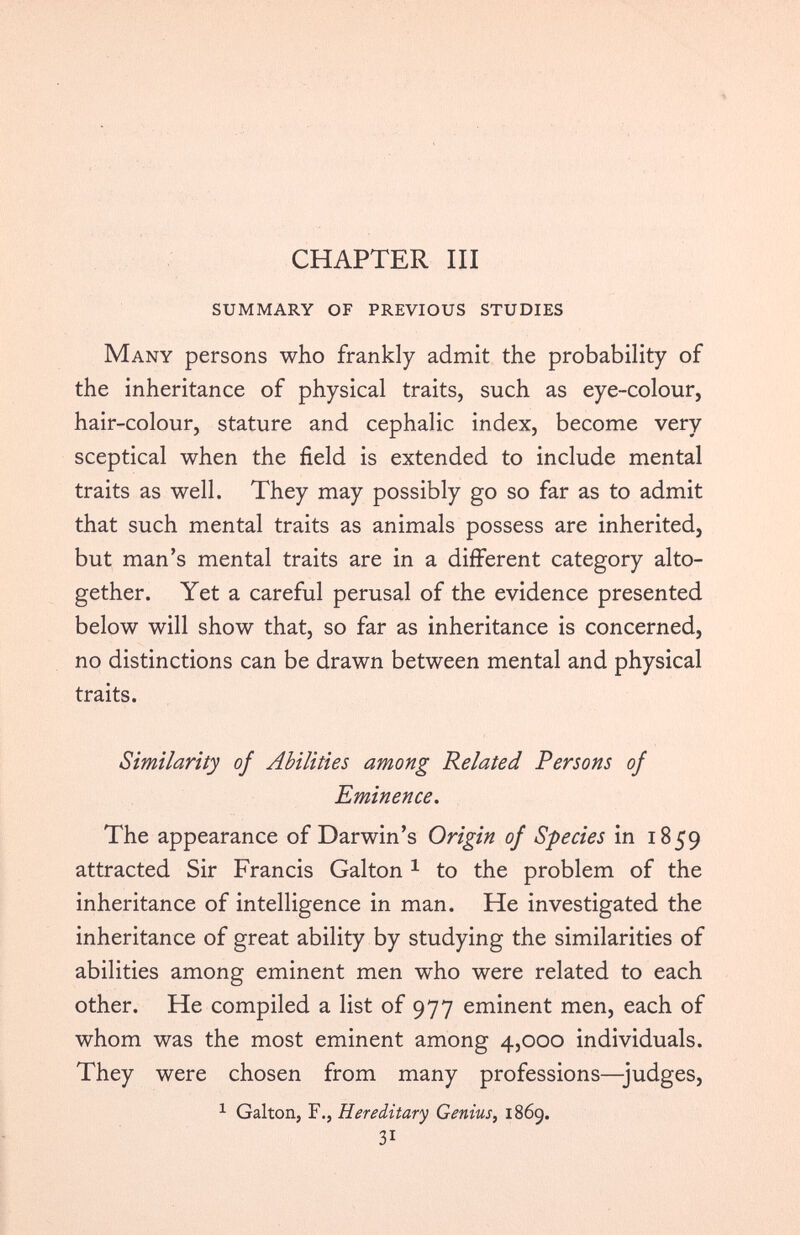 CHAPTER III SUMMARY OF PREVIOUS STUDIES Many persons who frankly admit the probability of the inheritance of physical traits, such as eye-colour, hair-colour, stature and cephalic index, become very sceptical when the field is extended to include mental traits as well. They may possibly go so far as to admit that such mental traits as animals possess are inherited, but man’s mental traits are in a different category alto gether. Yet a careful perusal of the evidence presented below will show that, so far as inheritance is concerned, no distinctions can be drawn between mental and physical traits. Similarity of Abilities among Related Persons of Eminence. The appearance of Darwin’s Origin of Species in 1859 attracted Sir Francis Galton 1 to the problem of the inheritance of intelligence in man. He investigated the inheritance of great ability by studying the similarities of abilities among eminent men who were related to each other. He compiled a list of 977 eminent men, each of whom was the most eminent among 4,000 individuals. They were chosen from many professions—-judges, 1 Galton, F., Hereditary Genius, 1869. 3i