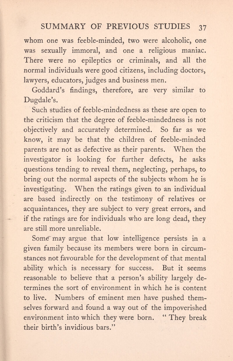 whom one was feeble-minded, two were alcoholic, one was sexually immoral, and one a religious maniac. There were no epileptics or criminals, and all the normal individuals were good citizens, including doctors, lawyers, educators, judges and business men. Goddard’s findings, therefore, are very similar to Dugdale’s. Such studies of feeble-mindedness as these are open to the criticism that the degree of feeble-mindedness is not objectively and accurately determined. So far as we know, it may be that the children of feeble-minded parents are not as defective as their parents. When the investigator is looking for further defects, he asks questions tending to reveal them, neglecting, perhaps, to bring out the normal aspects of the subjects whom he is investigating. When the ratings given to an individual are based indirectly on the testimony of relatives or acquaintances, they are subject to very great errors, and if the ratings are for individuals who are long dead, they are still more unreliable. Some” may argue that low intelligence persists in a given family because its members were born in circum stances not favourable for the development of that mental ability which is necessary for success. But it seems reasonable to believe that a person’s ability largely de termines the sort of environment in which he is content to live. Numbers of eminent men have pushed them selves forward and found a way out of the impoverished environment into which they were born. “ They break their birth’s invidious bars.”