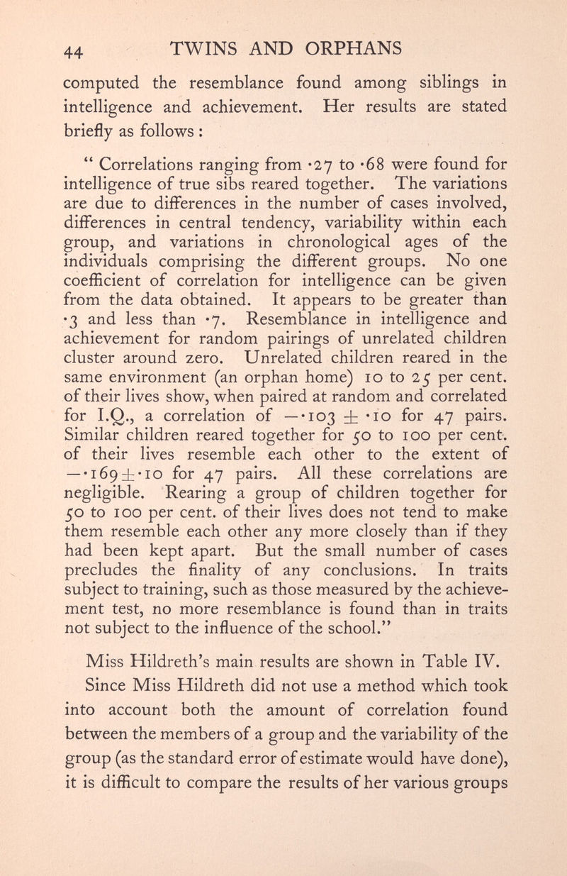 computed the resemblance found among siblings in intelligence and achievement. Her results are stated briefly as follows : “ Correlations ranging from *27 to *68 were found for intelligence of true sibs reared together. The variations are due to differences in the number of cases involved, differences in central tendency, variability within each group, and variations in chronological ages of the individuals comprising the different groups. No one coefficient of correlation for intelligence can be given from the data obtained. It appears to be greater than •3 and less than *7. Resemblance in intelligence and achievement for random pairings of unrelated children cluster around zero. Unrelated children reared in the same environment (an orphan home) 10 to 25 per cent, of their lives show, when paired at random and correlated for I.Q., a correlation of —-103 ± • 10 for 47 pairs. Similar children reared together for 50 to 100 per cent, of their lives resemble each other to the extent of — *1694: • 10 for 47 pairs. All these correlations are negligible. Rearing a group of children together for 50 to 100 per cent, of their lives does not tend to make them resemble each other any more closely than if they had been kept apart. But the small number of cases precludes the finality of any conclusions. In traits subject to training, such as those measured by the achieve ment test, no more resemblance is found than in traits not subject to the influence of the school.” Miss Hildreth’s main results are shown in Table IV. Since Miss Hildreth did not use a method which took into account both the amount of correlation found between the members of a group and the variability of the group (as the standard error of estimate would have done), it is difficult to compare the results of her various groups