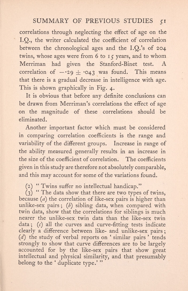 correlations through neglecting the effect of age on the I.Q., the writer calculated the coefficient of correlation between the chronological ages and the I.Q.’s of 204 twins, whose ages were from 6 to 15 years, and to whom Merriman had given the Stanford-Binet test. A correlation of —-29 *043 was found. This means that there is a gradual decrease in intelligence with age. This is shown graphically in Fig. 4. It is obvious that before any definite conclusions can be drawn from Merriman’s correlations the effect of age on the magnitude of these correlations should be eliminated. Another important factor which must be considered in comparing correlation coefficients is the range and variability of the different groups. Increase in range of the ability measured generally results in an increase in the size of the coefficient of correlation. The coefficients given in this study are therefore not absolutely comparable, and this may account for some of the variations found. (2) “ Twins suffer no intellectual handicap.” (3) “ The data show that there are two types of twins, because (a) the correlation of like-sex pairs is higher than unlike-sex pairs ; ( b ) sibling data, when compared with twin data, show that the correlations for siblings is much nearer the unlike-sex twin data than the like-sex twin data; (c) all the curves and curve-fitting tests indicate clearly a difference between like- and unlike-sex pairs ; (d) the study of verbal reports on ‘ similar pairs ’ tends strongly to show that curve differences are to be largely accounted for by the like-sex pairs that show great intellectual and physical similarity, and that presumably belong to the ‘ duplicate type.’ ”