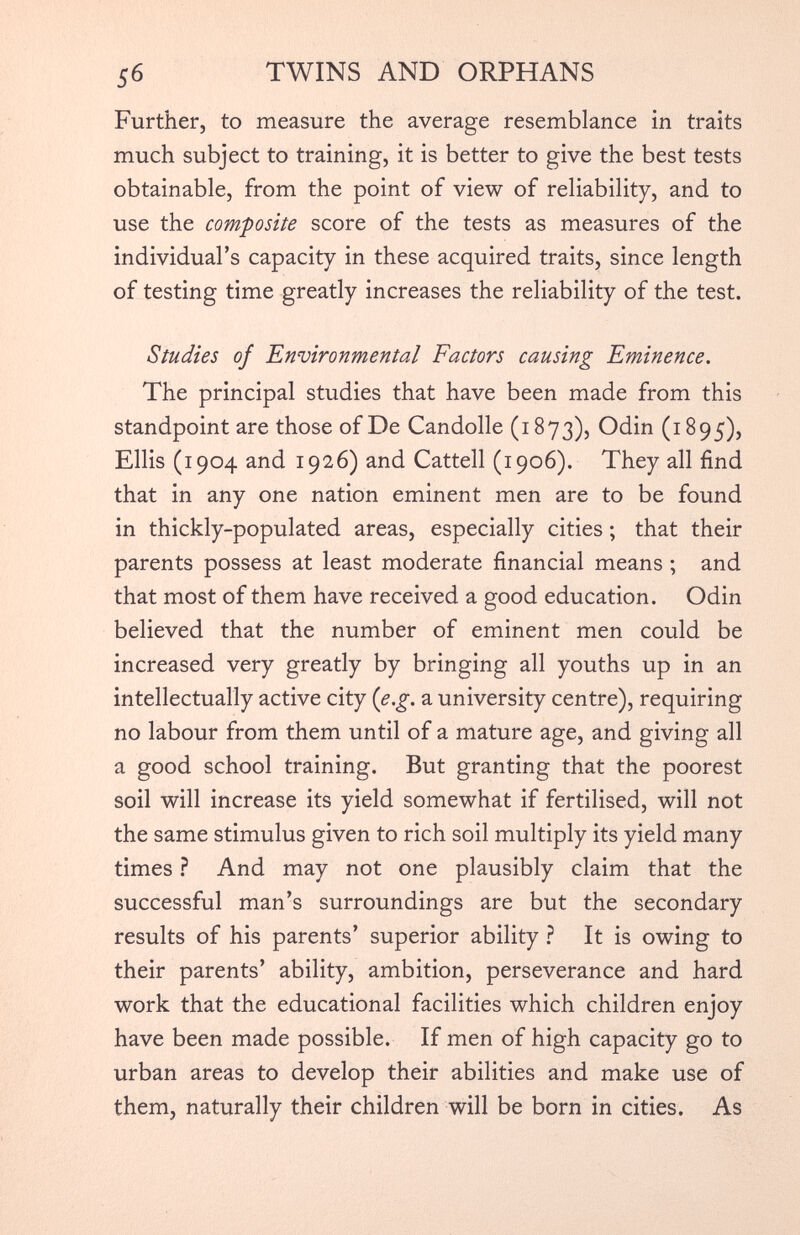 Further, to measure the average resemblance in traits much subject to training, it is better to give the best tests obtainable, from the point of view of reliability, and to use the composite score of the tests as measures of the individual’s capacity in these acquired traits, since length of testing time greatly increases the reliability of the test. Studies of Environmental Factors causing Eminence. The principal studies that have been made from this standpoint are those of De Candolle (1873), Odin (1895), Ellis (1904 and 1926) and Cattell (1906). They all find that in any one nation eminent men are to be found in thickly-populated areas, especially cities; that their parents possess at least moderate financial means ; and that most of them have received a good education. Odin believed that the number of eminent men could be increased very greatly by bringing all youths up in an intellectually active city ( e.g . a university centre), requiring no labour from them until of a mature age, and giving all a good school training. But granting that the poorest soil will increase its yield somewhat if fertilised, will not the same stimulus given to rich soil multiply its yield many times ? And may not one plausibly claim that the successful man’s surroundings are but the secondary results of his parents’ superior ability ? It is owing to their parents’ ability, ambition, perseverance and hard work that the educational facilities which children enjoy have been made possible. If men of high capacity go to urban areas to develop their abilities and make use of them, naturally their children will be born in cities. As