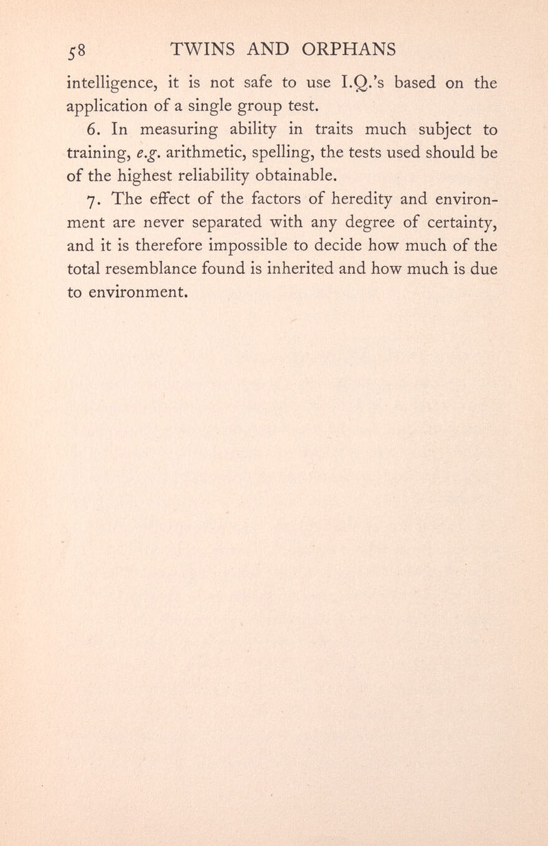 intelligence, it is not safe to use I.Q.’s based on the application of a single group test. 6. In measuring ability in traits much subject to training, e.g. arithmetic, spelling, the tests used should be of the highest reliability obtainable. 7. The effect of the factors of heredity and environ ment are never separated with any degree of certainty, and it is therefore impossible to decide how much of the total resemblance found is inherited and how much is due to environment.