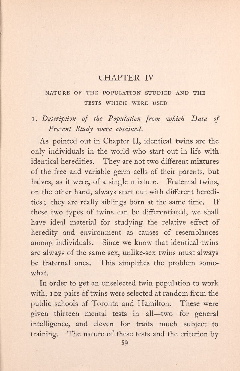 CHAPTER IV NATURE OF THE POPULATION STUDIED AND THE TESTS WHICH WERE USED i. Description of the Population from which Data of Present Study were obtained. As pointed out in Chapter II, identical twins are the only individuals in the world who start out in life with identical heredities. They are not two different mixtures of the free and variable germ cells of their parents, but halves, as it were, of a single mixture. Fraternal twins, on the other hand, always start out with different heredi ties ; they are really siblings born at the same time. If these two types of twins can be differentiated, we shall have ideal material for studying the relative effect of heredity and environment as causes of resemblances among individuals. Since we know that identical twins are always of the same sex, unlike-sex twins must always be fraternal ones. This simplifies the problem some what. In order to get an unselected twin population to work with, 102 pairs of twins were selected at random from the public schools of Toronto and Hamilton. These were given thirteen mental tests in all—two for general intelligence, and eleven for traits much subject to training. The nature of these tests and the criterion by 59