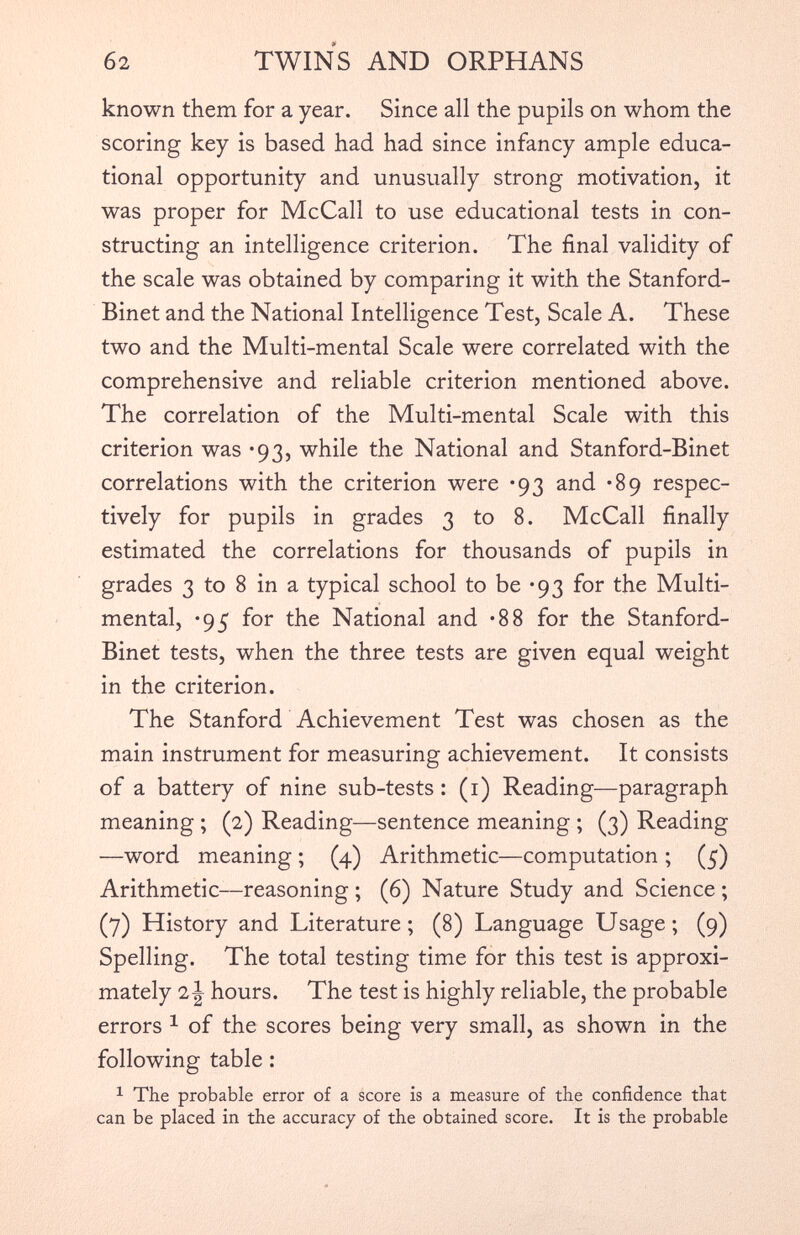 known them for a year. Since all the pupils on whom the scoring key is based had had since infancy ample educa tional opportunity and unusually strong motivation, it was proper for McCall to use educational tests in con structing an intelligence criterion. The final validity of the scale was obtained by comparing it with the Stanford- Binet and the National Intelligence Test, Scale A. These two and the Multi-mental Scale were correlated with the comprehensive and reliable criterion mentioned above. The correlation of the Multi-mental Scale with this criterion was *93, while the National and Stanford-Binet correlations with the criterion were *93 and -89 respec tively for pupils in grades 3 to 8. McCall finally estimated the correlations for thousands of pupils in grades 3 to 8 in a typical school to be *93 for the Multi mental, *95 for the National and *88 for the Stanford- Binet tests, when the three tests are given equal weight in the criterion. The Stanford Achievement Test was chosen as the main instrument for measuring achievement. It consists of a battery of nine sub-tests : (1) Reading—paragraph meaning ; (2) Reading—sentence meaning ; (3) Reading —word meaning ; (4) Arithmetic—computation ; (5) Arithmetic—reasoning ; (6) Nature Study and Science ; (7) History and Literature ; (8) Language Usage ; (9) Spelling. The total testing time for this test is approxi mately i\ hours. The test is highly reliable, the probable errors 1 of the scores being very small, as shown in the following table : 1 The probable error of a score is a measure of the confidence that can be placed in the accuracy of the obtained score. It is the probable