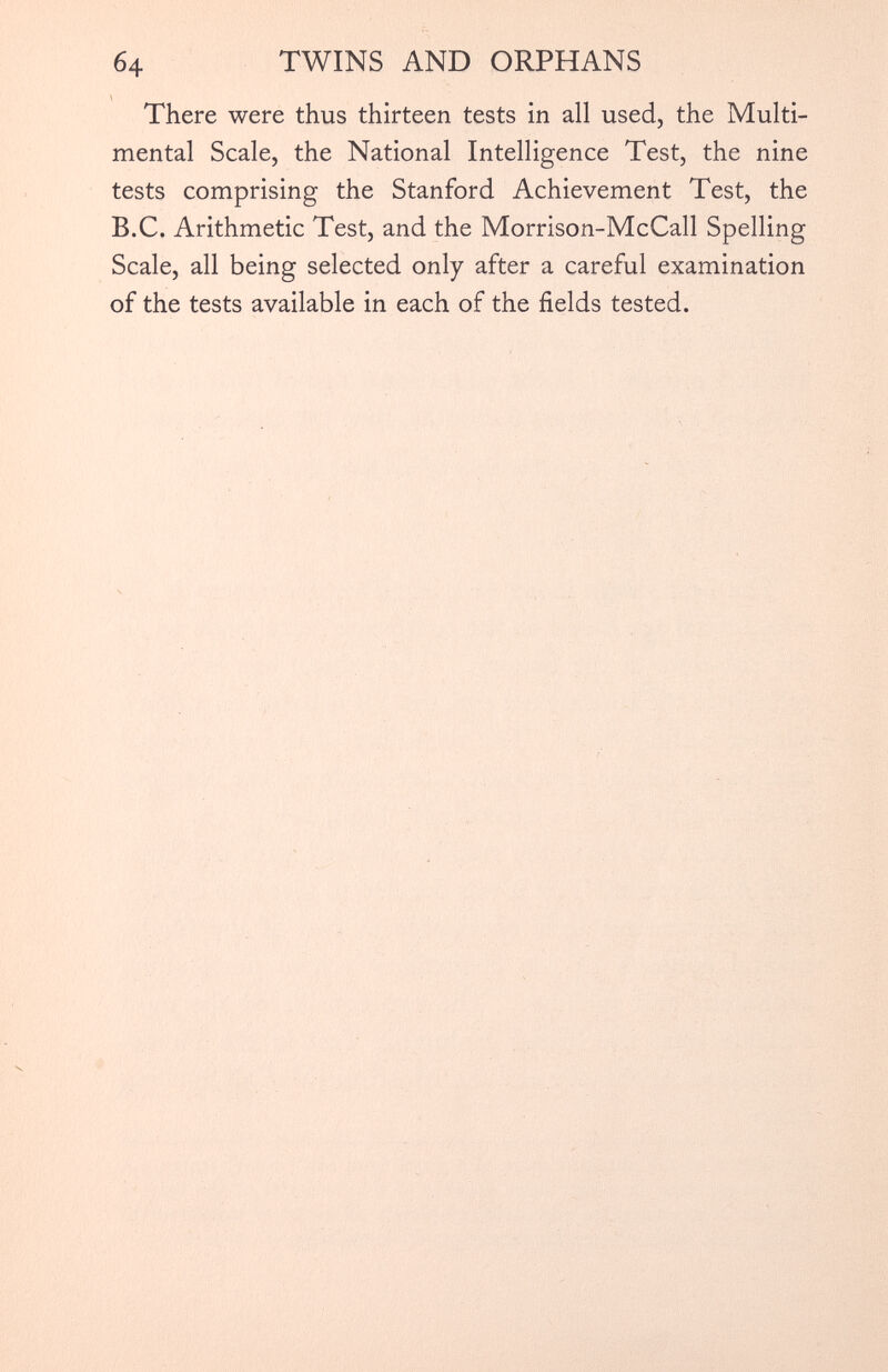 There were thus thirteen tests in all used, the Multi mental Scale, the National Intelligence Test, the nine tests comprising the Stanford Achievement Test, the B.C. Arithmetic Test, and the Morrison-McCall Spelling Scale, all being selected only after a careful examination of the tests available in each of the fields tested.